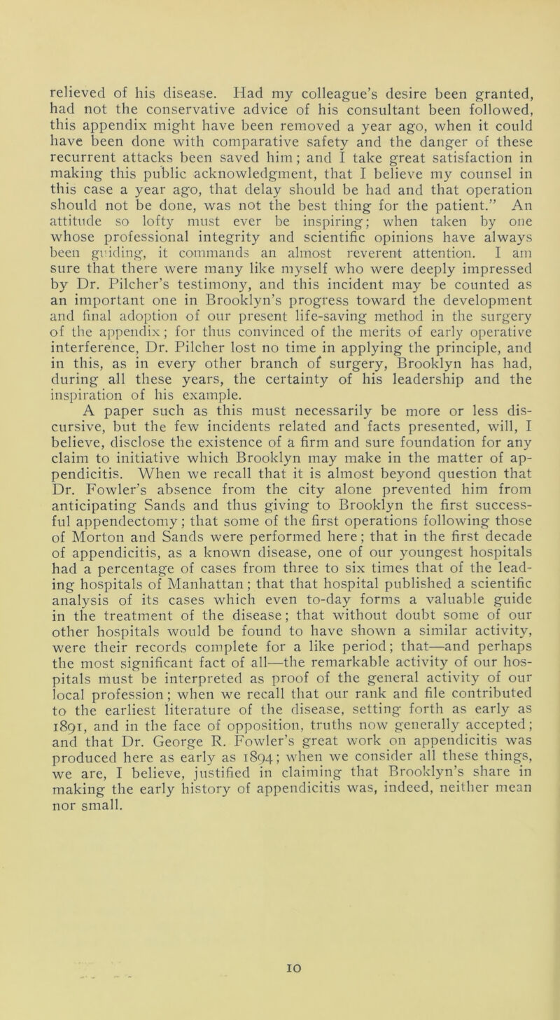 relieved of his disease. Had my colleague’s desire been granted, had not the conservative advice of his consultant been followed, this appendix might have been removed a year ago, when it could have been done with comparative safety and the danger of these recurrent attacks been saved him; and I take great satisfaction in making this public acknowledgment, that I believe my counsel in this case a year ago, that delay should be had and that operation should not be done, was not the best thing for the patient.” An attitude so lofty must ever be inspiring; when taken by one whose professional integrity and scientific opinions have always been guiding, it commands an almost reverent attention. I am sure that there were many like myself who were deeply impressed by Dr. Pilcher’s testimony, and this incident may be counted as an important one in Brooklyn’s progress toward the development and final adoption of our present life-saving method in the surgery of the appendix; for thus convinced of the merits of early operative interference, Dr. Pilcher lost no time in applying the principle, and in this, as in every other branch of surgery, Brooklyn has had, during all these years, the certainty of his leadership and the inspiration of his example. A paper such as this must necessarily be more or less dis- cursive, but the few incidents related and facts presented, will, I believe, disclose the existence of a firm and sure foundation for any claim to initiative which Brooklyn may make in the matter of ap- pendicitis. When we recall that it is almost beyond question that Dr. Fowler's absence from the city alone prevented him from anticipating Sands and thus giving to Brooklyn the first success- ful appendectomy; that some of the first operations following those of Morton and Sands were performed here; that in the first decade of appendicitis, as a known disease, one of our youngest hospitals had a percentage of cases from three to six times that of the lead- ing hospitals of Manhattan; that that hospital published a scientific analysis of its cases which even to-day forms a valuable guide in the treatment of the disease; that without doubt some of our other hospitals would be found to have shown a similar activity, were their records complete for a like period; that—and perhaps the most significant fact of all—the remarkable activity of our hos- pitals must be interpreted as proof of the general activity of our local profession; when we recall that our rank and file contributed to the earliest literature of the disease, setting forth as early as 1891, and in the face of opposition, truths now generally accepted; and that Dr. George R. Fowler’s great work on appendicitis was produced here as early as 1894; when we consider all these things, we are, I believe, justified in claiming that Brooklyn’s share in making the early history of appendicitis was, indeed, neither mean nor small.