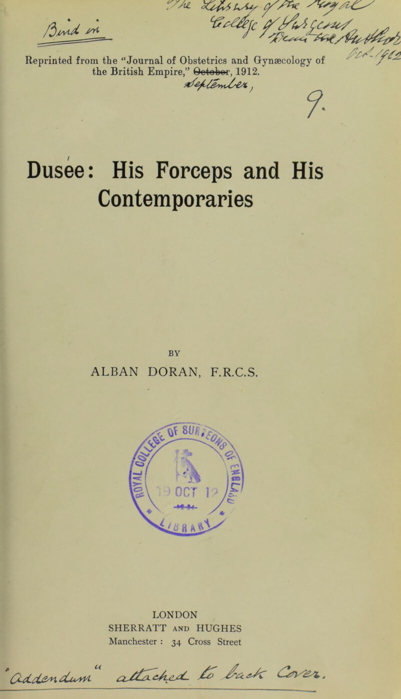 % • Reprinted from the “Journal of Obstetrics and Gynaecology of the British Empire,” Qotobor, 1912, Dusee: His Forceps and His Contemporaries BY ALBAN DORAN, F.R.C.S. LONDON SHERRATT and HUGHES Manchester : 34 Cross Street