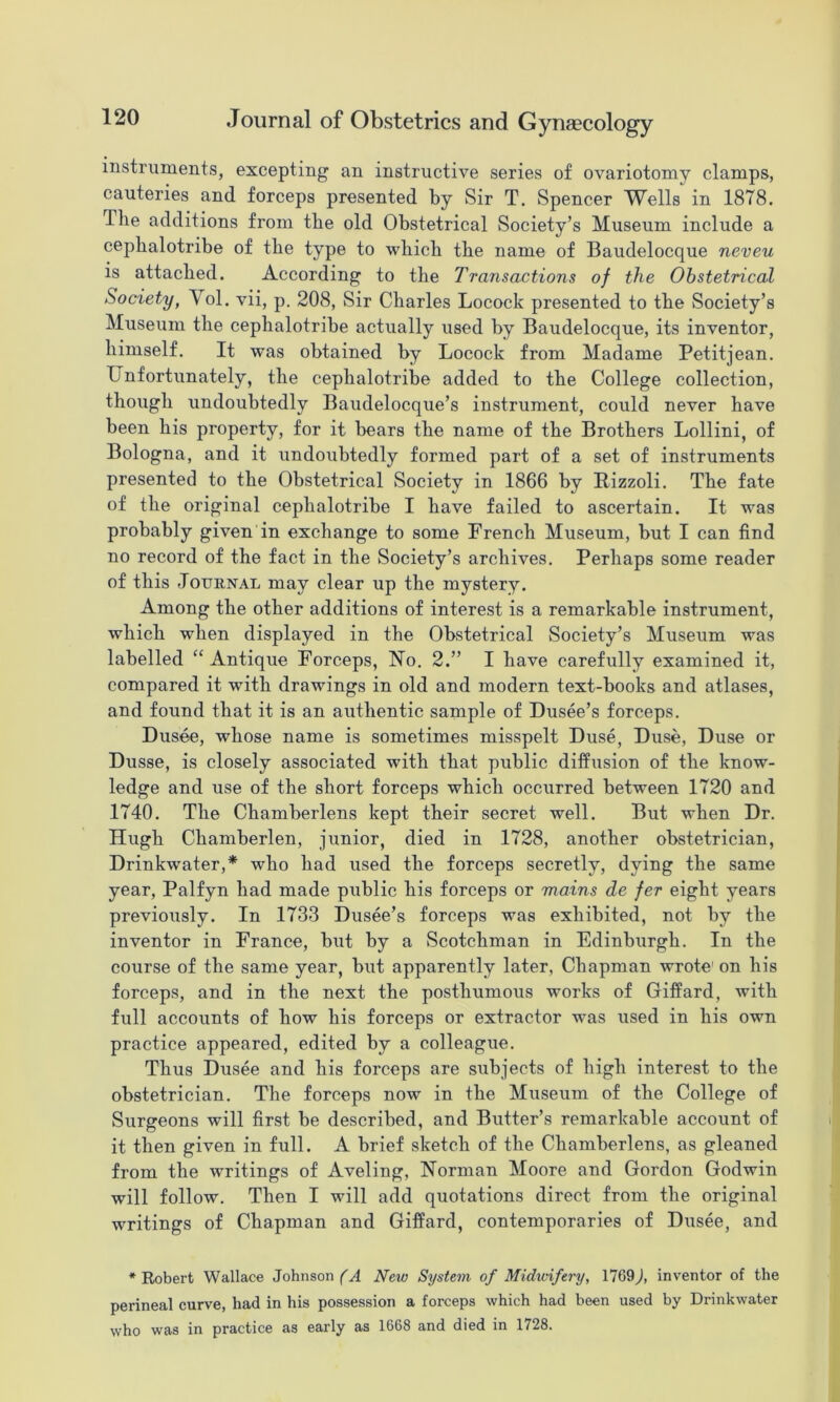 mstruiuents, excepting an instructive series of ovariotomy clamps, cauteries and forceps presented by Sir T. Spencer Wells in 1878. The additions from the old Obstetrical Society’s Museum include a cephalotribe of the type to which the name of Baudelocque neveu is attached. According to the Transactions of the Obstetrical Society, Vol. vii, p. 208, Sir Charles Locock presented to the Society’s Museum the cephalotribe actually used by Baudelocque, its inventor, himself. It was obtained by Locock from Madame Petitjean. Unfortunately, the cephalotribe added to the College collection, though undoubtedly Baudelocque’s instrument, could never have been his property, for it bears the name of the Brothers Lollini, of Bologna, and it undoubtedly formed part of a set of instruments presented to the Obstetrical Society in 1866 by Bizzoli. The fate of the original cephalotribe I have failed to ascertain. It was probably given in exchange to some French Museum, but I can find no record of the fact in the Society’s archives. Perhaps some reader of this Journal may clear up the mystery. Among the other additions of interest is a remarkable instrument, which when displayed in the Obstetrical Society’s Museum was labelled Antique Forceps, No. 2.” I have carefully examined it, compared it with drawings in old and modern text-books and atlases, and found that it is an authentic sample of Dusee’s forceps. Dusee, whose name is sometimes misspelt Duse, Duse, Duse or Dusse, is closely associated with that public diffusion of the know- ledge and use of the short forceps which occurred between 1720 and 1740. The Chamberlens kept their secret well. But when Dr. Hugh Chamberlen, junior, died in 1728, another obstetrician, Drinkwater,* who had used the forceps secretly, dying the same year, Palfyn had made public his forceps or mains de fer eight years previously. In 1733 Dusee’s forceps was exhibited, not by the inventor in France, but by a Scotchman in Edinburgh. In the course of the same year, but apparently later, Chapman wrote' on his forceps, and in the next the posthumous works of Giffard, with full accounts of how his forceps or extractor was used in his own practice appeared, edited by a colleague. Thus Dusee and his forceps are subjects of high interest to the obstetrician. The forceps now in the Museum of the College of Surgeons will first be described, and Butter’s remarkable account of it then given in full. A brief sketch of the Chamberlens, as gleaned from the writings of Aveling, Norman Moore and Gordon Godwin will follow. Then I will add quotations direct from the original writings of Chapman and Giffard, contemporaries of Dusee, and * Robert Wallace Johnson New System of Midwifery, 1769J inventor of the perineal curve, had in his possession a forceps which had been used by Drinkwater who was in practice as early as 1668 and died in 1728.