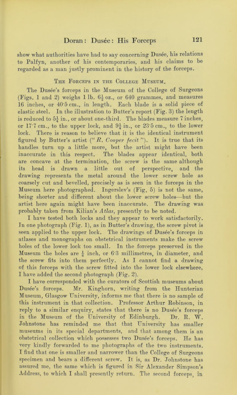 show what authorities have had to say concerning Dusee, his relations to Palfyn, another of his contemporaries, and his claims to be regarded as a man justly prominent in the history of the forceps. The Forceps in the College Museum. The Dusee’s forceps in the Museum of the College of Surgeons (Figs. 1 and 2) weighs 1 lb. 6| oz., or 640 grammes, and measures 16 inches, or 40'5 cm., in length. Each blade is a solid piece of elastic steel. In the illustration to Butter’s report (Fig. 3) the length is reduced to in., or about one-third. The blades measure 7 inches, or 17'7 cm., to the upper lock, and 9jin., or 23'5cm., to the lower lock. There is reason to believe that it is the identical instrument figured by Butter’s artist [“ R. Cooper fecit”). It is true that its handles turn up a little more, but the artist might have been inaccurate in this respect. The blades appear identical, both are concave at the termination, the screAv is the same although its head is drawn a little out of perspective, and the drawing represents the metal around the lower screw hole as coarsely cut and bevelled, precisely as is seen in the forceps in the Museum here photographed. Ingerslev’s (Fig. 5) is not the same, being shorter and different about the lower screw holes—but the artist here again might have been inaccurate. The drawing was probably taken from Kilian’s Atlas, presently to be noted. I have tested both locks and they appear to work satisfactorily. In one photograph (Fig. 1), as in Butter’s drawing, the screw pivot is seen applied to the upper lock. The drawings of Dusee’s forceps in atlases and monographs on obstetrical instruments make the screw holes of the lower lock too small. In the forceps preserAmd in the Museum the holes are \ inch, or 6'3 millimetres, in diameter, and the screw fits into them perfectly. As I cannot find a drawing of this forceps with the screw fitted into the lower lock elsewhere, I have added the second photograph (Fig. 2). I have corresponded with the curators of Scottish museums about Dusee’s forceps. Mr. Kinghorn, writing from the Hunterian Museum, Glasgow University, informs me that there is no sample of this instrument in that collection. Professor Arthur Robinson, in reply to a similar enquiry, states that there is no Dusee’s forceps in the Museum of the University of Edinburgh. Dr. R. W. Johnstone has reminded me that that University has smaller museums in its special departments, and that among them is an obstetrical collection which possesses two Dusee’s forceps. He has very kindly forwarded to me photographs of the two instruments. I find that one is smaller and narrower than the College of Surgeons specimen and bears a different screw. It is, as Dr. Johnstone has assured me, the same which is figured in Sir Alexander Simpson’s Address, to which I shall presently return. The second forceps, in