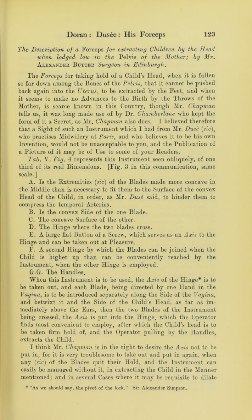 The Descri'ption of a Forceps for extracting Children by the Head when lodged loio in the Pelvis of the Mother; by Mr. Alexander Butter Surgeon in Edinburgh. The Forceps for taking hold of a Child’s Head, when it is fallen so far down among the Bones of the Pelvis, that it cannot he pushed hack again into the Uterus, to he extracted hy the Feet, and when it seems to make no Advances to the Birth hy the Throws of the Mother, is scarce known in this Country, though Mr. Chapman tells us, it was long made use of hy Dr. Chamberlane who kept the form of it a Secret, as Mr. Chapman also does. I believed therefore that a Sight of such an Instrument which I had from Mr. Duse {sic), who practises Midwifery at Paris, and who believes it to be his own Invention, would not be unacceptable to you, and the Publication of a Picture of it may be of Use to some of your Headers. Tab. V. Fig. 4 represents this Instrument seen obliquely, of one third of its real Dimensions. [Fig. 3 in this communication, same scale.] A. Is the Extremities {sic) of the Blades made more concave in the Middle than is necessary to fit them to the Surface of the convex Head of the Child, in order, as Mr. Duse said, to hinder them to compress the temporal Arteries. B. Is the convex Side of the one Blade. C. The concave Surface of the other. D. The Hinge where the two blades cross. E. A large flat Button of a Screw, Avhich serves as an Axis to the Hinge and can be taken out at Pleasure. F. A second Hinge by which the Blades can be joined when the Child is higher up than can be conveniently reached by the Instrument, when the other Hinge is employed. G. G. The Handles. When this Instrument is to be used, the Axis of the Hinge* is to be taken out, and each Blade, being directed by one Hand in the Vagina, is to be introduced separately along the Side of the Vagina, and betwixt it and the Side of the Child’s Head, as far as im- mediately above the Ears, then the two Blades of the Instrument being crossed, the Axis is put into the Hinge, which the Operator finds most convenient to employ, after which the Child’s head is to be taken firm hold of, and the Operator pulling by the Handles, extracts the Child. I think Mr. Chapman is in the right to desire the Axis not to be put in, for it is very troublesome to take out and put in again, when any {sic) of the Blades quit their Hold, and the Instrument can easily be managed without it, in extracting the Child in the Manner mentioned; and in several Cases where it may be requisite to dilate * “As we should say, the pivot of the lock.” Sir Alexander Simpson.