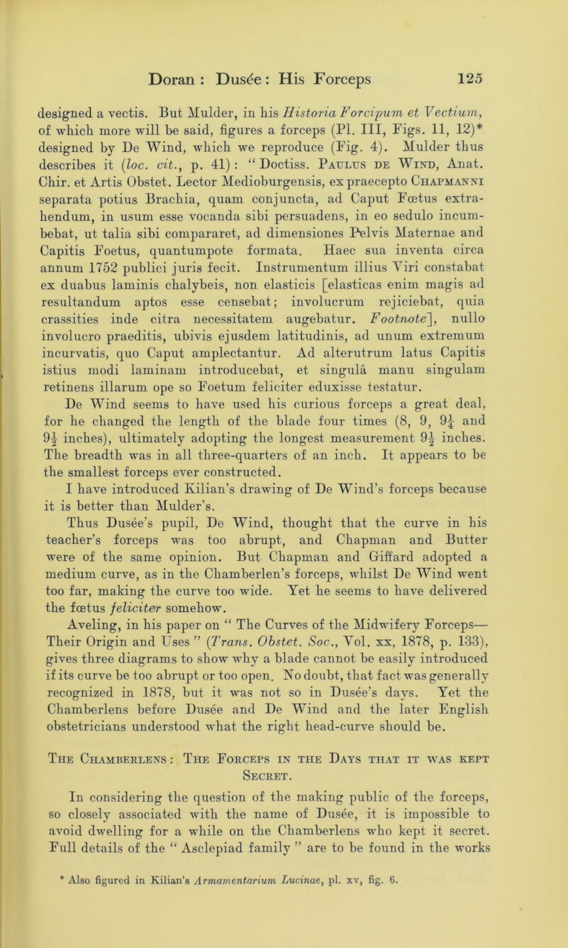 designed a vectis. But Mulder, in his Historia Forci'pum et Vectium, of which more will he said, figures a forceps (PI. Ill, Pigs. 11, 12)* designed by De Wind, which we reproduce (Pig. 4). Mulder thus describes it {loc. cit., p. 41): “ Doctiss. Paultjs de Wind, Anat. Chir. et Artis Obstet. Lector Medioburgensis, ex praecepto Chapmanni separata potius Brachia, quam conjuncta, ad Caput Pcetus extra- hendum, in usum esse vocanda sibi persuadens, in eo sedulo incuni- behat, ut talia sibi compararet, ad dimensiones Pelvis Maternae and Capitis Poetus, quantumpote formata. Haec sua inventa circa annum 1752 publici juris fecit. Instrumentum illius Yiri constabat ex duabus laminis cbalybeis, non elasticis [elasticas enim magis ad resultandum aptos esse censebat; involucrum rejiciebat, quia crassities inde citra necessitatem augebatur. Footnote], nullo involucre praeditis, ubivis ejusdem latitudinis, ad unum extremum incurvatis, quo Caput amplectantur. Ad alterutrum latus Capitis istius modi laminam introducebat, et singula manu singulam retinens illarum ope so Poetum feliciter eduxisse testatur. De Wind seems to have used bis curious forceps a great deal, for be changed the length of the blade four times (8, 9, 9^ and 9^ inches), ultimately adopting the longest measurement 9-| inches. The breadth was in all three-quarters of an inch. It appears to be the smallest forceps ever constructed. I have introduced Kilian’s drawing of De Wind’s forceps because it is better than Mulder’s. Thus Dusee’s pupil, De Wind, thought that the curve in his teacher’s forceps was too abrupt, and Chapman and Butter were of the same opinion. But Chapman and Giftard adopted a medium curve, as in the Chamberlen’s forceps, whilst De Wind went too far, making the curve too wide. Yet he seems to have delivered the foetus feliciter somehow. Aveling, in his paper on “ The Curves of the Midwifery Porceps— Their Origin and Uses” (Trans. Ohstet. Soc., Yol. xx, 1878, p. 133), gives three diagrams to show why a blade cannot be easily introduced if its curve be too abrupt or too open. No doubt, that fact was generally recognized in 1878, but it was not so in Dusee’s days. Yet the Chamberlens before Dusee and De Wind and the later English obstetricians understood what the right head-curve should be. The Chamberlens : The Porceps in the Days that it was kept Secret. In considering the question of the making public of the forceps, so closely associated with the name of Dusee, it is impossible to avoid dwelling for a while on the Chamberlens who kept it secret. Pull details of the “ Asclepiad family ” are to be found in the works * Also figured in Kilian’s Armainentarium Lucinae, pi. xv, fig. 6.