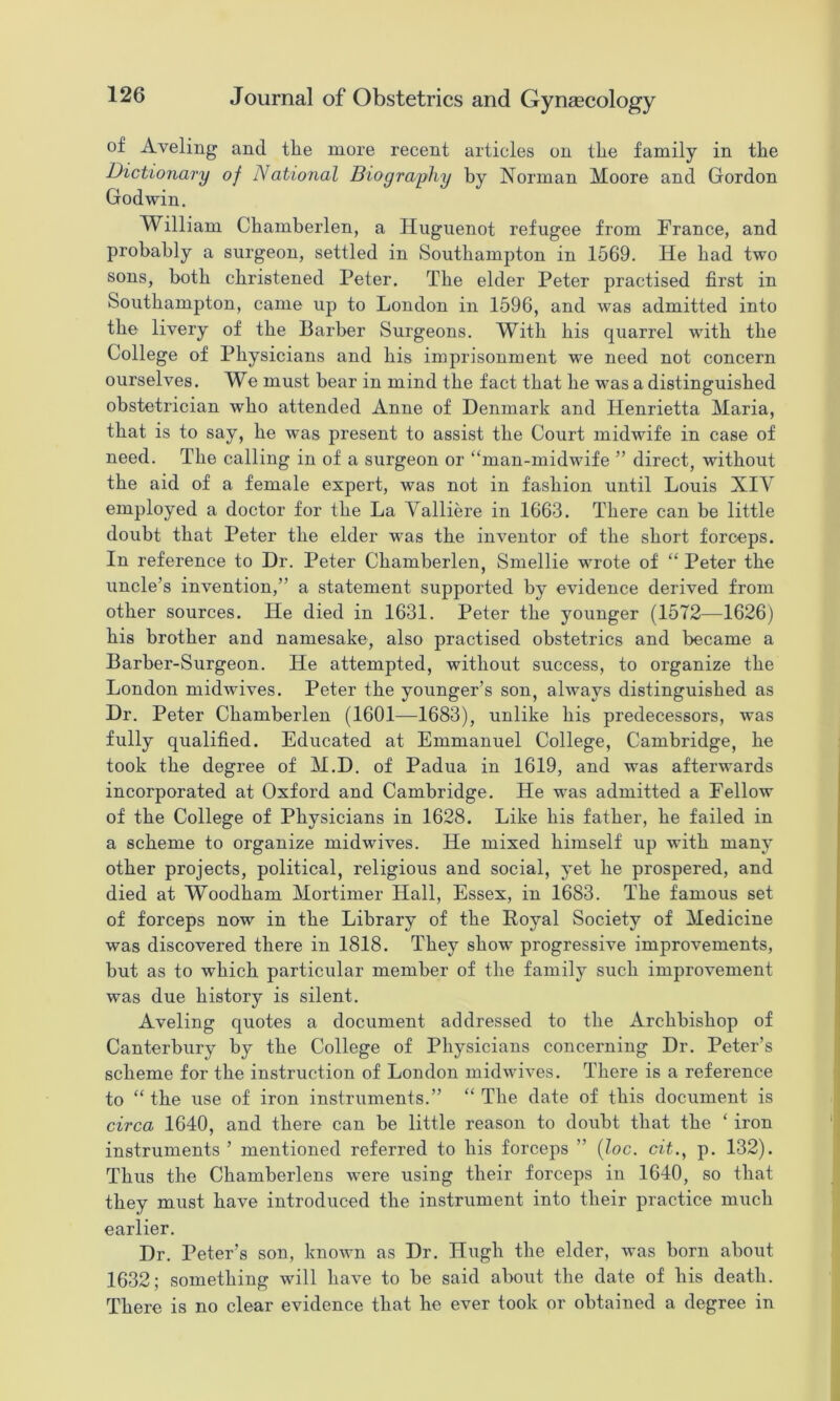 of Aveling and tlie more recent articles on the family in the Dictionary of National Bioqraphy by Norman Moore and Gordon Godwin. William Chamberlen, a Huguenot refugee from France, and probably a surgeon, settled in Southampton in 1569. He bad two sons, both christened Peter. The elder Peter practised first in Southampton, came up to London in 1596, and was admitted into the livery of the Barber Surgeons. With bis quarrel with the College of Physicians and bis imprisonment we need not concern ourselves. We must bear in mind the fact that be was a distinguished obstetrician who attended Anne of Denmark and Henrietta Maria, that is to say, be was present to assist the Court midwife in case of need. The calling in of a surgeon or “man-midwife ” direct, without the aid of a female expert, was not in fashion until Louis XIV employed a doctor for the La Valliere in 1663. There can be little doubt that Peter the elder was the inventor of the short forceps. In reference to Dr. Peter Chamberlen, Smellie wrote of “ Peter the uncle’s invention,” a statement supported by evidence derived from other sources. He died in 1631. Peter the younger (1572—1626) bis brother and namesake, also practised obstetrics and became a Barber-Surgeon. He attempted, without success, to organize the London midwives. Peter the younger’s son, abvays distinguished as Dr. Peter Chamberlen (1601—1683), unlike bis predecessors, was fully qualified. Educated at Emmanuel College, Cambridge, be took the degree of M.D. of Padua in 1619, and was afterwards incorporated at Oxford and Cambridge. He was admitted a Fellow of the College of Physicians in 1628. Like bis father, be failed in a scheme to organize midwives. He mixed himself up with many other projects, political, religious and social, yet be prospered, and died at Woodbam Mortimer Hall, Essex, in 1683. The famous set of forceps now in the Library of the Poyal Society of Medicine was discovered there in 1818. They show progressive improvements, but as to which particular member of the family such improvement was due history is silent. Aveling quotes a document addressed to the Archbishop of Canterbury by the College of Physicians concerning Dr. Peter’s scheme for the instruction of London midwives. There is a reference to “ the use of iron instruments.” “ The date of this document is circa 1640, and there can be little reason to doubt that the ‘ iron instruments’ mentioned referred to his forceps ” {loc, cit.^ p. 132). Thus the Chamberlens were using their forceps in 1640, so that they must have introduced the instrument into their practice much earlier. Dr. Peter’s son, known as Dr. Hugh the elder, was born about 1632; something will have to be said about the date of his death. There is no clear evidence that he ever took or obtained a degree in