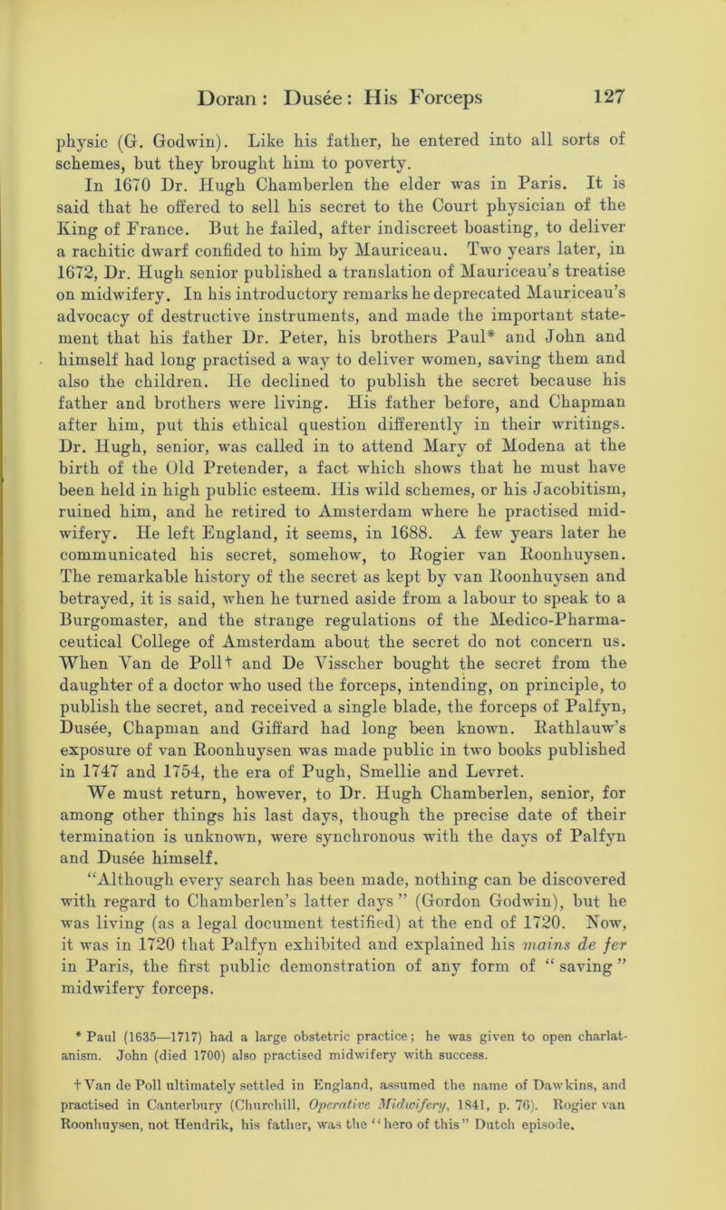 physic (G. Godwin). Like his father, he entered into all sorts of schemes, but they brought him to poverty. In 1670 Dr. Hugh Chamberlen the elder was in Paris. It is said that he offered to sell his secret to the Court physician of the King of Prance. But he failed, after indiscreet boasting, to deliver a rachitic dwarf confided to him by Mauriceau. Two years later, in 1672, Dr. Hugh senior published a translation of Mauriceau’s treatise on midwifery. In his introductory remarks he deprecated Mauriceau’s advocacy of destructive instruments, and made the important state- ment that his father Dr. Peter, his brothers Paul* and John and himself had long practised a way to deliver women, saving them and also the children. He declined to publish the secret because his father and brothers were living. His father before, and Chapman after him, put this ethical question differently in their writings. Dr. Hugh, senior, was called in to attend Mary of Modena at the birth of the Old Pretender, a fact which shows that he must have been held in high public esteem. His wild schemes, or his Jacobitism, ruined him, and he retired to Amsterdam where he practised mid- wifery. He left England, it seems, in 1688. A few years later he communicated his secret, somehow, to Pogier van Iloonhuysen. The remarkable history of the secret as kept by van lloonhuysen and betrayed, it is said, when he turned aside from a labour to speak to a Burgomaster, and the strange regulations of the Medico-Pharma- ceutical College of Amsterdam about the secret do not concern us. When Van de Pollt and De Visscher bought the secret from the daughter of a doctor who used the forceps, intending, on principle, to publish the secret, and received a single blade, the forceps of Palfyn, Dusee, Chapman and Giffard had long been known. Eathlauw’s exposure of van Roonhuysen was made public in two books published in 1747 and 1754, the era of Pugh, Smellie and Levret. We must return, however, to Dr. Hugh Chamberlen, senior, for among other things his last days, though the precise date of their termination is unknown, were synchronous with the days of Palfyn and Dusee himself. “Although every search has been made, nothing can be discovered with regard to Chamberlen’s latter days ” (Gordon Godwin), but he was living (as a legal document testified) at the end of 1720. Now, it was in 1720 that Palfyn exhibited and explained his mains de fer in Paris, the first public demonstration of any form of “ saving ” midwifery forceps. * Paul (1635^—1717) had a large obstetric practice; he was given to open charlat- anism. John (died 1700) also practised midwifery with success. t Van de Poll ultimately settled in England, assumed the name of Dawkins, and practised in Canterbury (Churchill, Operative Midwifery, 1841, p. 70). Rogier van Roonhuysen, not Hendrik, his father, was the ‘ ‘ hero of this ” Dutch episode.