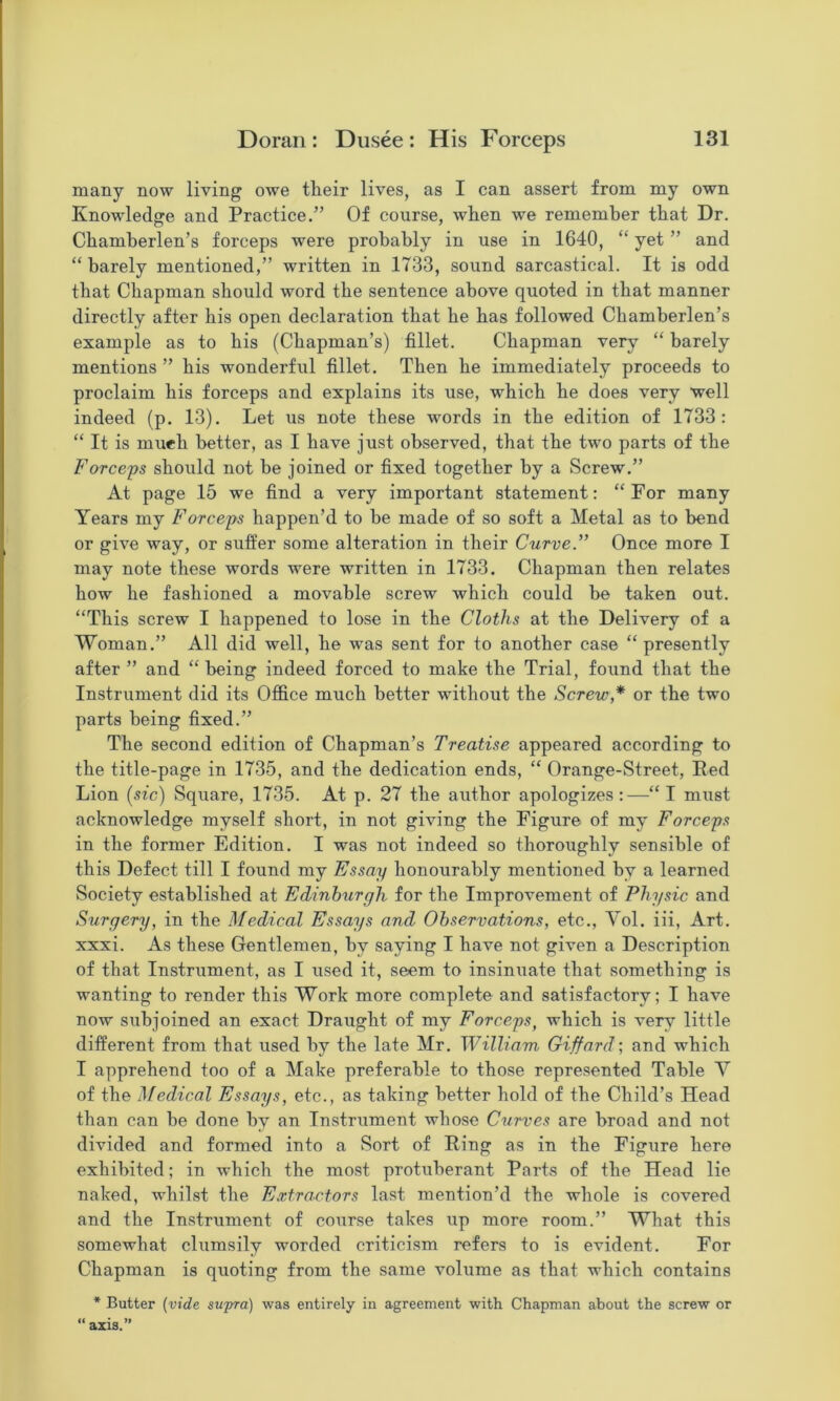 many now living owe their lives, as I can assert from my own Knowledge and Practice.” Of course, when we remember that Dr. Chamherlen’s forceps were probably in use in 1640, “ yet ” and “ barely mentioned,” written in 1733, sound sarcastical. It is odd that Chapman should word the sentence above quoted in that manner directly after his open declaration that he has followed Chamherlen’s example as to his (Chapman’s) fillet. Chapman very “ barely mentions ” his wonderful fillet. Then he immediately proceeds to proclaim his forceps and explains its use, which he does very well indeed (p. 13). Let us note these words in the edition of 1733: “ It is mueh better, as I have just observed, that the two parts of the Forceps should not he joined or fixed together by a Screw.” At page 15 we find a very important statement: “For many Years my Forceps happen’d to be made of so soft a Metal as to bend or give way, or suffer some alteration in their Curve.” Once more I may note these words were written in 1733. Chapman then relates how he fashioned a movable screw which could be taken out. “This screw I happened to lose in the Cloths at the Delivery of a Woman.” All did well, he was sent for to another case “ presently after ” and “being indeed forced to make the Trial, found that the Instrument did its Office much better without the Screw,* or the two parts being fixed.” The second edition of Chapman’s Treatise appeared according to the title-page in 1735, and the dedication ends, “ Orange-Street, Red Lion {sic) Square, 1735. At p. 27 the author apologizes:—“ I must acknowledge myself short, in not giving the Figure of my Forceps in the former Edition. I was not indeed so thoroughly sensible of this Defect till I found my Essay honourably mentioned by a learned Society established at Edinburgh for the Improvement of Physic and Surgery, in the Medical Essays and Observations, etc., Yol. iii, Art. xxxi. As these Gentlemen, by saying I have not given a Description of that Instrument, as I used it, seem to insinuate that something is wanting to render this Work more complete and satisfactory; I have now subjoined an exact Draught of my Forceps, which is very little different from that used by the late Mr. William Giffard-, and which I apprehend too of a Make preferable to those represented Table Y of the Medical Essays, etc., as taking better hold of the Child’s Head than can be done by an Instrument whose Curves are broad and not divided and formed into a Sort of Ring as in the Figure here exhibited; in which the most protuberant Parts of the Head lie naked, whilst the Extractors last mention’d the whole is covered and the Instrument of course takes up more room.” What this somewhat clumsily worded criticism refers to is evident. For Chapman is quoting from the same volume as that which contains * Butter [vide supra) was entirely in agreement with Chapman about the screw or “ axis.”