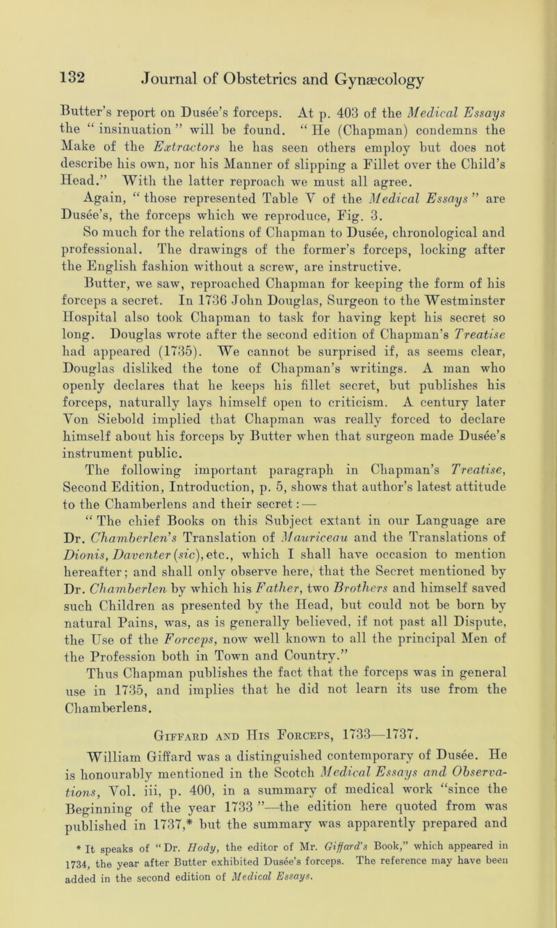 Butter’s report on Dusee’s forceps. At p. 403 of the Medical Essays the “insinuation” will be found. “He (Chapman) condemns the Make of the Extractors he has seen others employ hut does not describe his own, nor his Manner of slipping a Fillet over the Child’s Head.” With the latter reproach we must all agree. Again, “those represented Table V of the Medical Essays” are Dusee’s, the forceps which we reproduce. Fig. 3. So much for the relations of Chapman to Dusee, chronological and professional. The drawings of the former’s forceps, locking after the English fashion without a screw, are instructive. Butter, we saw, reproached Chapman for keeping the form of his forceps a secret. In 1736 John Douglas, Surgeon to the Westminster Hospital also took Chapman to task for having kept his secret so long. Douglas wrote after the second edition of Chapman’s Treatise liad appeared (1735). We cannot be surprised if, as seems clear, Douglas disliked the tone of Chapman’s writings. A man who openly declares that he keeps his fillet secret, but publishes his forceps, naturally lays himself open to criticism. A century later Yon Siebold implied that Chapman was really forced to declare himself about his forceps by Butter when that surgeon made Dusee’s instrument public. The following important paragraph in Chapman’s Treatise, Second Edition, Introduction, p. 5, shows that author’s latest attitude to the Chamberlens and their secret: — “ The chief Books on this vSubject extant in our Language are Dr. Chamherlen’s Translation of Mauriceau and the Translations of Dionis, Daventer (sic), etc., which I shall have occasion to mention hereafter; and shall only observe here, that the Secret mentioned by Dr. Chamherlen by which his Father, two Brothers and himself saved such Children as presented by the Head, but could not be born by natural Pains, was, as is generally believed, if not past all Dispute, the Use of the Forceys, now well known to all the principal Men of the Profession both in Town and Country.” Thus Chapman publishes the fact that the forceps was in general use in 1735, and implies that he did not learn its use from the Chamberlens. Giffard and His Forceps, 1733—1737. William Giffard was a distinguished contemporary of Dusee. He is honourably mentioned in the Scotch Medical Essays and Observa- tions, Yol. iii, p. 400, in a summary of medical work “since the Beginning of the year 1733 ”—the edition here quoted from was published in 1737,* but the summary was apparently prepared and * It speaks of “ Dr. Body, the editor of Mr. Gifford’s Book,” which appeared in 1734, the year after Butter exhibited Dusee’s forceps. The reference may have been added in the second edition of Medical Essays.