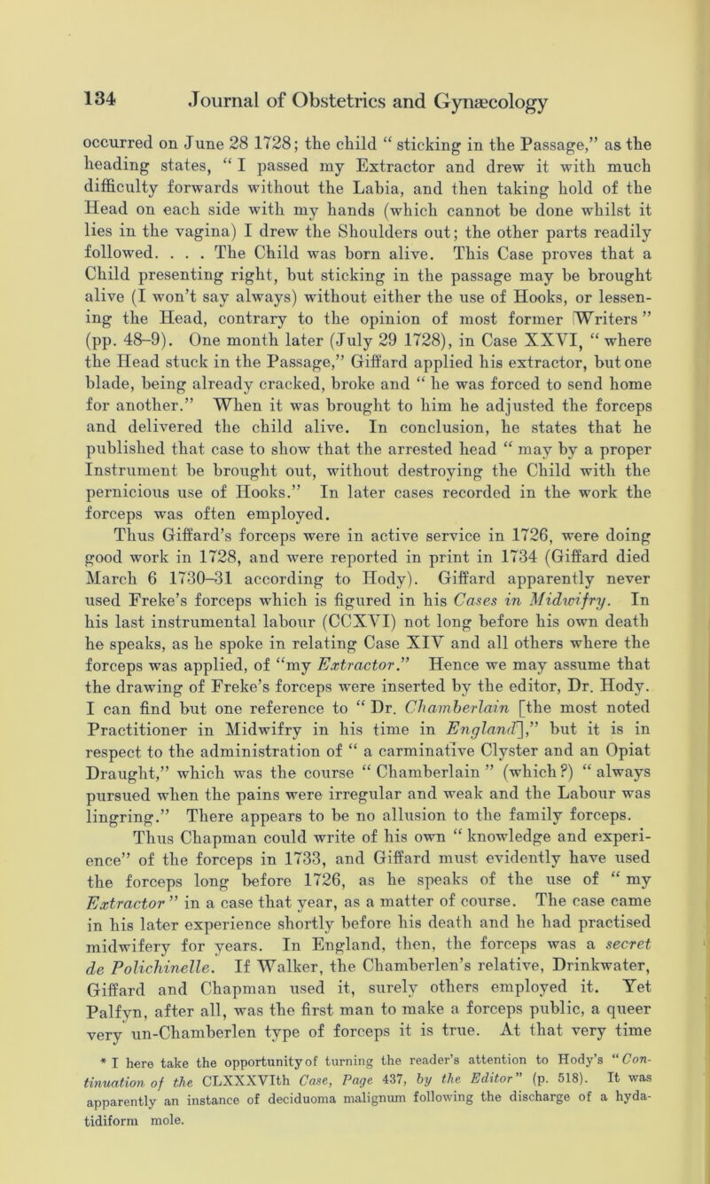 occurred on June 28 1728; the child “ sticking in the Passage,” as the heading states, I passed my Extractor and drew it with much difficulty forwards without the Labia, and then taking hold of the Head on each side with my hands (which cannot be done whilst it lies in the vagina) I drew the Shoulders out; the other parts readily followed. . . . The Child was horn alive. This Case proves that a Child presenting right, but sticking in the passage may be brought alive (I won’t say always) without either the use of Hooks, or lessen- ing the Head, contrary to the opinion of most former Writers” (pp. 48-9). One month later (July 29 1728), in Case XXVI, “ where the Head stuck in the Passage,” Gilfard applied his extractor, but one blade, being already cracked, broke and “ he was forced to send home for another.” When it was brought to him he adjusted the forceps and delivered the child alive. In conclusion, he states that he published that case to show that the arrested head “ may by a proper Instrument be brought out, without destroying the Child with the pernicious use of Hooks.” In later cases recorded in the work the forceps was often employed. Thus Giffard’s forceps were in active service in 1726, were doing good work in 1728, and were reported in print in 1734 (Gilfard died March 6 1730-31 according to Hody). Gilfard apparently never used Ereke’s forceps which is figured in his Cases in Midwifry. In his last instrumental labour (CCXVI) not long before his own death he speaks, as he spoke in relating Case XIV and all others where the forceps was applied, of “my Extractor ” Hence we may assume that the drawing of Freke’s forceps were inserted by the editor. Dr. Hody. I can find but one reference to “ Dr. Chamberlain [the most noted Practitioner in Midwifry in his time in Englamf],” but it is in respect to the administration of “ a carminative Clyster and an Opiat Draught,” which was the course “ Chamberlain ” (which ?) “ always pursued when the pains were irregular and weak and the Labour was lingring.” There appears to be no allusion to the family forceps. Thus Chapman could write of his own “ knowledge and experi- ence” of the forceps in 1733, and Gilfard must evidently have used the forceps long before 1726, as he speaks of the use of “ my Extractor ” in a case that year, as a matter of course. The case came in his later experience shortly before his death and he had practised midwifery for years. In England, then, the forceps was a secret de Polichinelle. If Walker, the Chamberlen’s relative, Drinkwater, Gifiard and Chapman used it, surely others employed it. Yet Palfyn, after all, was the first man to make a forceps public, a queer very un-Chamberlen type of forceps it is true. At that very time *I here take the opportunity of turning the reader’s attention to Hody’s “ Con- tinuation of the CLXXXVIth Case, Page 437, by the Editor (p. 518). It was apparently an instance of deciduoma malignum following the discharge of a hyda- tidiform mole.