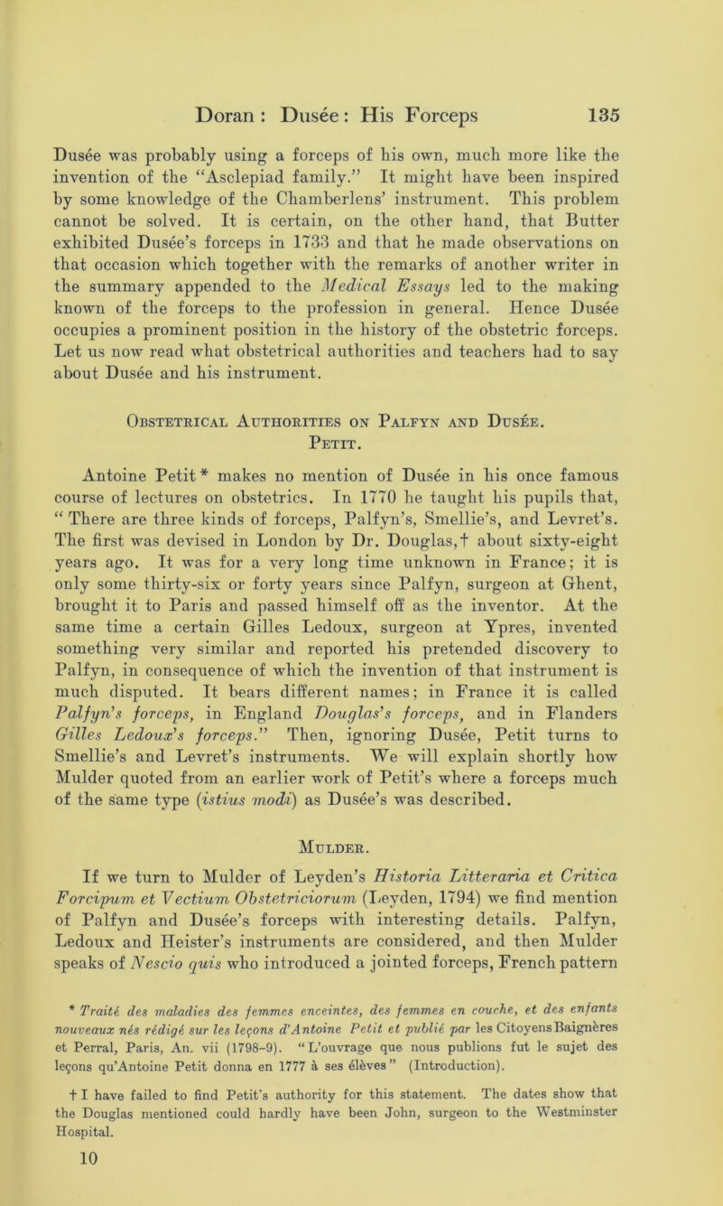 Dusee was probably using a forceps of his own, much more like the invention of the “Asclepiad family.” It might have been inspired by some knowledge of the Chamberlens’ instrument. This problem cannot be solved. It is certain, on the other hand, that Butter exhibited Dusee’s forceps in 1733 and that he made observations on that occasion which together with the remarks of another writer in the summary appended to the Medical Essays led to the making known of the forceps to the profession in general. Hence Dusee occupies a prominent position in the history of the obstetric forceps. Let us now read what obstetrical authorities and teachers had to say about Dusee and his instrument. Obstetrical Authorities on Paleyn and Dusee. Petit. Antoine Petit* makes no mention of Dusee in his once famous course of lectures on obstetrics. In 1770 he taught his pupils that, “ There are three kinds of forceps, Palfyn’s, Smellie’s, and Levret’s. The first was devised in London by Dr. Douglas,! about sixty-eight years ago. It was for a very long time unknown in France; it is only some thirty-six or forty years since Palfyn, surgeon at Ghent, brought it to Paris and passed himself off as the inventor. At the same time a certain Gilles Ledoux, surgeon at Ypres, invented something very similar and reported his pretended discovery to Palfyn, in consequence of which the invention of that instrument is much disputed. It bears different names; in France it is called Palfyn’s forceps, in England Douglas’s forceps, and in Flanders Gilles Ledoux’s forceps.” Then, ignoring Dusee, Petit turns to Smellie’s and Levret’s instruments. We will explain shortly how Mulder quoted from an earlier work of Petit’s where a forceps much of the same type {istius modi) as Dusee’s was described. Mulder. If we turn to Mulder of Leyden’s Historia Litteraria et Critica Forcipum et Vectium Ohstetriciorum (lieyden, 1794) we find mention of Palfyn and Dusee’s forceps with interesting details. Palfyn, Ledoux and Heister’s instruments are considered, and then Mulder speaks of Nescio quis who introduced a jointed forceps, French pattern * Traiti des maladies des femmes enceintes, des femmes en couche, et des enfants nouveaux nis rldigi sur les legons d'Antoine Petit et pvbli6 par les CitoyensBaignferes et Perral, Paris, An. vii (1798-9). “L’ouvrage que nous publions fut le sujet des le5ons qu’Antoine Petit donna en 1777 a ses eleves” (Introduction). 11 have failed to find Petit’s authority for this statement. The dates show that the Douglas mentioned could hardly have been John, surgeon to the Westminster Hospital. 10