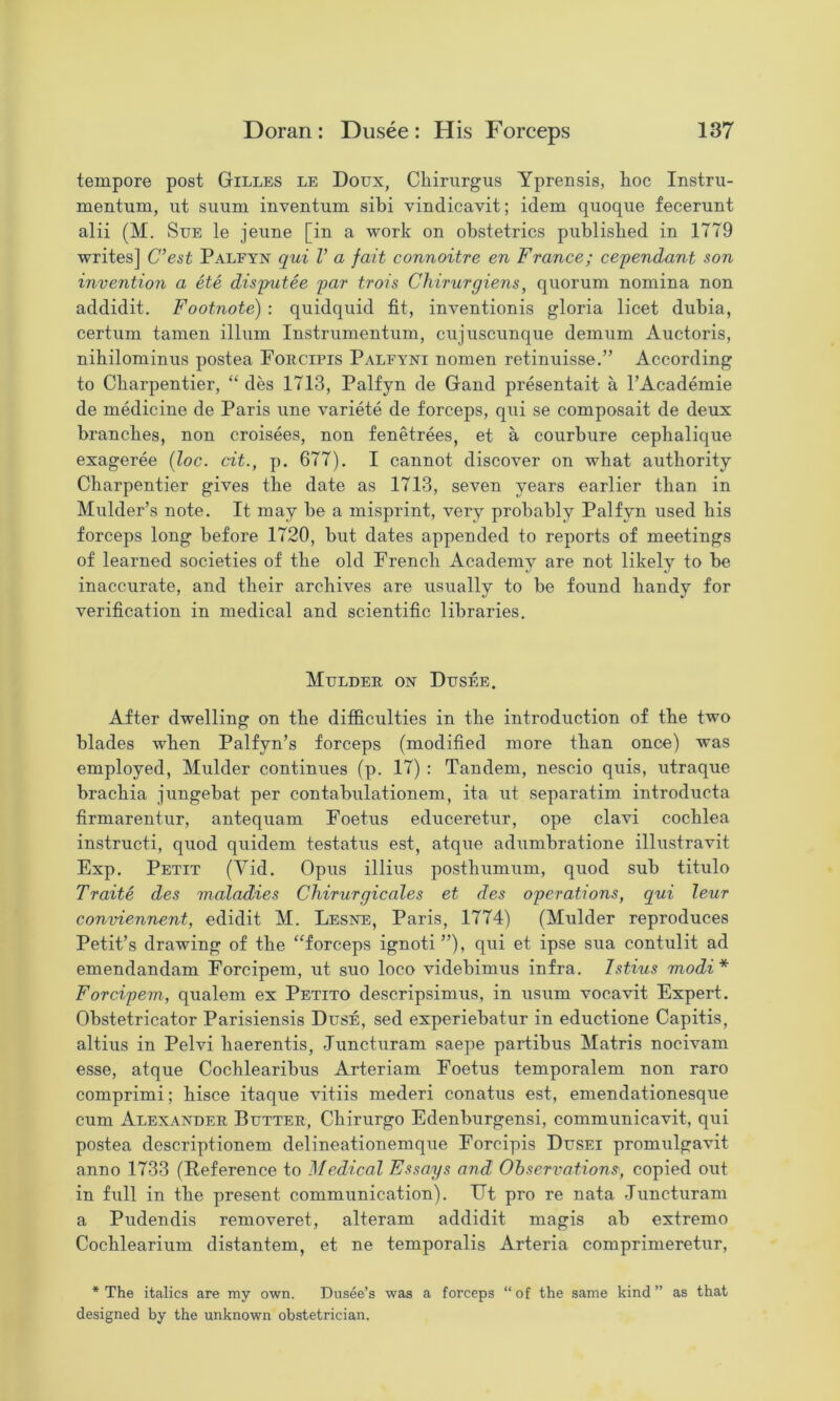 tempore post Gilles le Doux, Chirurgus Yprensis, hoc Instru- mentum, iit siium inventum sibi vindicavit; idem quoque fecerunt alii (M. Sue le jevme [in a work on obstetrics published in 1779 writes] C’est Palfyn qui V a fait connoitre en France; cependant son invention a ete disp^itee par trois Chirurgiens, quorum nomina non addidit. Footnote) : quidquid fit, inventionis gloria licet dubia, certum tamen ilium Instrumentum, cujuscunque demum Auctoris, nibilominus postea Foecipis Palfyni nomen retinuisse.” According to Cbarpentier, ‘‘ des 1713, Palfyn de Gand presentait a I’Academie de medicine de Paris une variete de forceps, qui se composait de deux branches, non croisees, non fenetrees, et a courbure cephalique exageree [loc. cit., p. 677). I cannot discover on what authority Cbarpentier gives the date as 1713, seven years earlier than in Mulder’s note. It may be a misprint, very probably Palfyn used bis forceps long before 1720, but dates appended to reports of meetings of learned societies of the old French Academy are not likely to be inaccurate, and their archives are usually to be found bandy for verification in medical and scientific libraries. Mulder on Dusee. After dwelling on the difficulties in the introduction of the two blades when Palfyn’s forceps (modified more than once) was employed, Mulder continues (p. 17) : Tandem, nescio quis, utraque bracbia jungebat per contabulationem, ita ut separatim introducta firmarentur, antequam Foetus educeretur, ope clavi cochlea instruct!, quod quidem testatus est, atque adumbratione illustravit Exp. Petit (Vid. Opus illius posthumum, quod sub titulo Traits des maladies Chirurgicales et des operations, qui leur conviennent, edidit M. Lesne, Paris, 1774) (Mulder reproduces Petit’s drawing of the “forceps ignoti”), qui et ipse sua contulit ad emendandam Forcipem, ut suo loco videbimus infra. Istius modi* Forcipem, qualem ex Petito descripsimus, in usum vocavit Expert. Obstetricator Parisiensis Duse, sed experiebatur in eductione Capitis, altius in Pelvi baerentis, Juncturam saepe partibus Matris nocivam esse, atque Cocblearibus Arteriam Foetus temporalem non raro comprimi; bisce itaque vitiis mederi conatus est, emendationesque cum Alexander Butter, Cbirurgo Edenburgensi, communicavit, qui postea descriptionem delineationemque Forcipis Dusei promulgavit anno 1733 (Reference to Medical Essays and Observations, copied out in full in the present communication). Ut pro re nata Juncturam a Pudendis removeret, alteram addidit magis ab extreme Coeblearium distantem, et ne temporalis Arteria comprimeretur, * The italics are my own. Dusee’s was a forceps “ of the same kind ” as that designed by the unknown obstetrician.