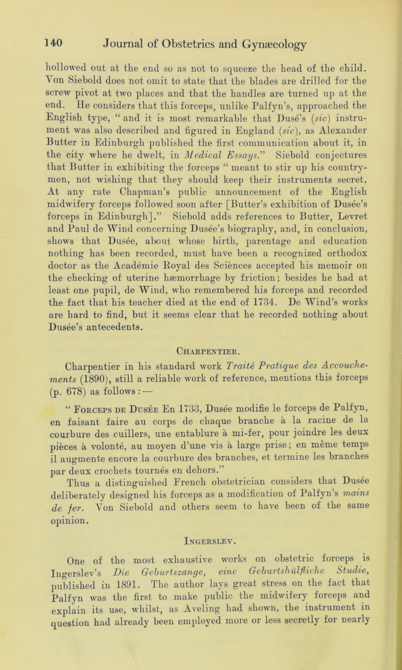 liollowed out at the end so as not to squeeze the head of the child. Von Siehold does not omit to state that the blades are drilled for the screw pivot at two places and that the handles are turned up at the end. He considers that this forceps, unlike Palfyn’s, approached the English tyi^e, “ and it is most remarkable that Duse’s (sic) instru- ment was also described and figured in England (sic), as Alexander Butter in Edinburgh published the first communication about it, in the city where he dwelt, in Medical Essays.” Siehold conjectures that Butter in exhibiting the forceps “ meant to stir up his country- men, not wishing that they should keep their instruments secret. At any rate Chapman’s public announcement of the English midwifery forceps followed soon after [Butter’s exhibition of Dusee’s forceps in Edinburgh].” Siehold adds references to Butter, Levret and Paul de Wind concerning Dusee’s biography, and, in conclusion, shows that Dusee, about whose birth, jmrentage and education nothing has been recorded, must have been a recognized orthodox doctor as the Academie Eoyal des Sciences accepted his memoir on the checking of uterine hsemorrhage by friction; besides he had at least one pupil, de Wind, who remembered his forceps and recorded the fact that his teacher died at the end of 1734. De Wind’s works are hard to find, but it seems clear that he recorded nothing about Dusee’s antecedents. Chaepentier. Charpentier in his standard work Traite Pratique des Accouche- ments (1890), still a reliable work of reference, mentions this forceps (p. 678) as follows: — “ Forceps de Dusee En 1733, Dusee modifie le forceps de Palfyn, en faisant faire au corps de chaque branche a la racine de la courbure des cuillers, une entablure a mi-fer, pour joindre les deux pieces a volonte, au moyen d’une vis a large prise; en meme temps il augmente encore la courbure des branches, et termine les branches par deux crochets tournes en dehors.” Thus a distinguished French obstetrician considers that Dusee deliberately designed his forceps as a modification of Palfyn s mains de fer. Von Siehold and others seem to have been of the same opinion. Ingerslev. One of the most exhaustive works on obstetric forceps is Ingerslev’s Die Gehiirtszange, eine Gchui'tshulfliche Studie, published in 1891. The author lays great stress on the fact that Palfyn was the first to make public the midwifery forceps and explain its use, whilst, as Aveling had shown, the instrument in question had already been employed more or less secretly for nearly
