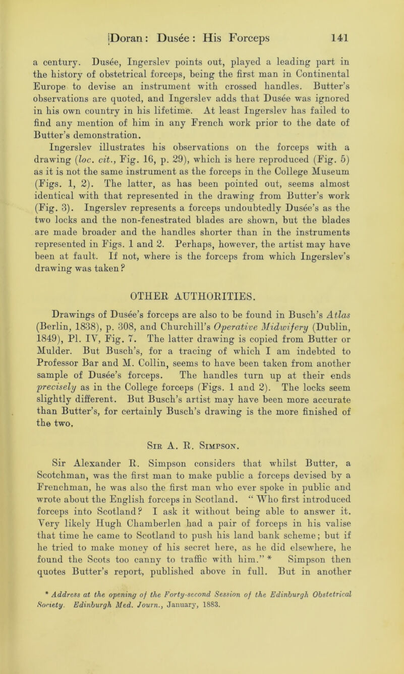 a century. Dusee, Ingerslev points out, played a leading part in the history of obstetrical forceps, being the first man in Continental Europe to devise an instrument with crossed handles. Butter’s observations are quoted, and Ingerslev adds that Dusee was ignored in his own country in his lifetime. At least Ingenslev has failed to find any mention of him in any French work prior to the date of Butter’s demonstration. Ingerslev illustrates his observations on the forceps with a drawing [loc. cit., Fig, 16, p. 29), which is here reproduced (Fig. 5) as it is not the same instrument as the forceps in the College Museum (Figs. 1, 2). The latter, as has been pointed out, seems almost identical with that represented in the drawing from Butter’s work (Fig. 3). Ingerslev represents a forceps undoubtedly Dusee’s as the two locks and the non-fenestrated blades are shown, but the blades are made broader and the handles shorter than in the instruments represented in Figs. I and 2. Perhaps, however, the artist may have been at fault. If not, where is the forceps from which Ingerslev’s drawing was taken ? OTHER AUTHORITIES. Drawings of Dusee’s forceps are also to be found in Busch’s Atlas (Berlin, 1838), p. 308, and Churchill’s Operative Midwifery (Dublin, 1849), PI. IV, Fig. 7. The latter drawing is copied from Butter or Mulder. But Busch’s, for a tracing of which I am indebted to Professor Bar and M. Collin, seems to have been taken from another sample of Dusee’s forceps. The handles turn up at their ends precisely as in the College forceps (Figs. 1 and 2). The locks seem slightly different. But Busch’s artist may have been more accurate than Butter’s, for certainly Busch’s drawing is the more finished of the two. Sir a, R. Simpson. Sir Alexander R. Simpson considers that whilst Butter, a Scotchman, was the first man to make public a forceps devised by a Frenchman, he was also the first man who ever spoke in public and wrote about the English forceps in Scotland. “ Who first introduced forceps into Scotland? I ask it without being able to answer it. Very likely Hugh Chamberlen had a pair of forceps in his valise that time he came to Scotland to push his land bank scheme; but if he tried to make money of his secret here, as he did elsewhere, he found the Scots too canny to trafl&c with him.” * Simpson then quotes Butter’s report, published above in full. But in another * Address at the opening of the Forty-second Session of the Edinburgh Obstetrical Society. Edinburgh Med. Journ., January, 1883.