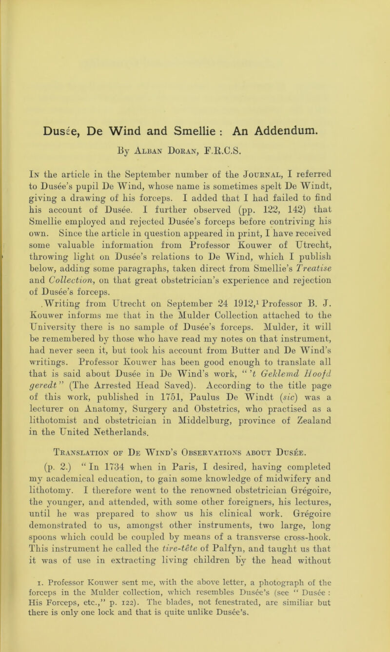 Dusse, De Wind and Smellie : An Addendum. By Alban Doran, F.li.C.S. In the article iu the Sejitember number of the Journal, I referred to Dusee’s pupil De Wind, whose name is sometimes sjjelt De Windt, giving a drawing of his forceps. I added that I had failed to find his account of Dusee. I further observed (pp. 122, 142) that Smellie employed and rejected Dusee’s forceps before contriving his own. Since the article in question appeared in print, I have received some valuable information from Professor Kouwer of Utrecht, throwing light on Dusee’s relations to De Wind, which I publish below, adding some paragraphs, taken direct from Smellie’s Treatise and Collection, on that great obstetrician’s experience and rejection of Dusee’s forceps. .Writing from Utrecht on September 24 1912,^ Professor B. J. Kouwer informs me that in the Mulder Collection attached to the University there is no sample of Dusee’s forceps. Mulder, it will be remembered by those who have read my notes on that instrument, had never seen it, but took his account from Butter and De Wind’s writings. Professor Kouwer has been good enough to translate all that is said about Dusee in De Wind’s work, “'t Geklemd Iloofd geredt” (The Arrested Head Saved). According to the title page of this work, published in 1751, Paulus De Windt (sic) was a lecturer on Anatomy, Surgery and Obstetrics, who practised as a lithotomist and obstetrician in Middelburg, province of Zealand in the United Netherlands. Translation of De Wind’s Observations about Dusee. (p. 2.) “ In 1734 when in Paris, I desired, having completed my academical education, to gain some knowledge of midwifery and lithotomy. I therefore went to the renowned obstetrician Gregoire, the younger, and attended, with some other foreigners, his lectures, until he was prepared to show us his clinical work. Gregoire demonstrated to us, amongst other instruments, two large, long spoons which could be coupled by means of a transverse cross-hook. This instrument he called the tire-tHe of Palfyn, and taught us that it was of use in extracting living children by the head without I. Professor Kouwer sent me, with the above letter, a photograph of the forceps in the Mulder collection, which resembles Dusee’s (see “ Dusee ; His Forceps, etc.,” p. 122). The blades, not fenestrated, are similiar but there is only one lock and that is quite unlike Dusee’s.