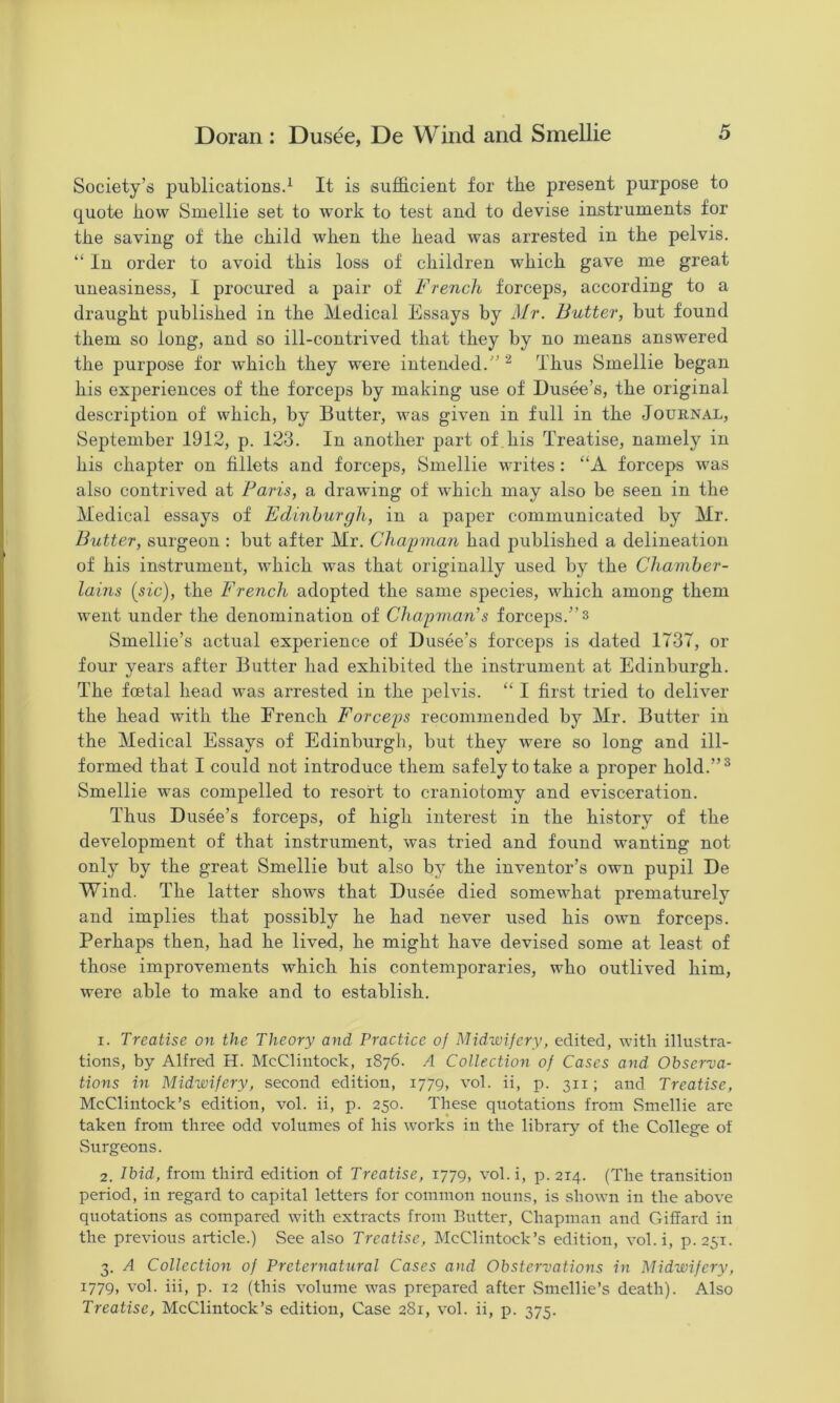 Society’s publications.^ It is sufficient for the present purpose to quote how Smellie set to work to test and to devise instruments for the saving of the child when the head was arrested in the pelvis. “ In order to avoid this loss of children which gave me great uneasiness, I procured a pair of French forceps, according to a draught published in the Medical Essays by Mr. Butter, but found them so long, and so ill-contrived that they by no means answered the purpose for which they were intended.” ^ Thus Smellie began his exj^eriences of the forceps by making use of Dusee’s, the original description of which, by Butter, was given in full in the Journal, September 1912, p. 123. In another part of his Treatise, namely in his chapter on fillets and forceps, Smellie writes: “A forceps was also contrived at Paris, a drawing of which may also be seen in the Medical essays of Edinburgh, in a paper communicated by Mr. Butter, surgeon : but after Mr. Cha'pman had published a delineation of his instrument, which was that originally used by the Chamber- lains {sic), the French adopted the same species, which among them went under the denomination of Chapman’s forceps.” 3 Smellie’s actual experience of Dusee’s forceps is dated 1737, or four years after Butter had exhibited the instrument at Edinburgh. The foetal head was arrested in the pelvis. “ I first tried to deliver the head with the French Forceps recommended by Mr. Butter in the Medical Essays of Edinburgh, but they were so long and ill- formed that I could not introduce them safely to take a proper hold.”^ Smellie was compelled to resort to craniotomy and evisceration. Thus Dusee’s forceps, of high interest in the history of the development of that instrument, was tried and found wanting not only by the great Smellie but also by the inventor’s own pupil De Wind. The latter shows that Dusee died somewhat prematurely and implies that possibly he had never used his own forceps. Perhaps then, had he lived, he might have devised some at least of those improvements which his contemporaries, who outlived him, were able to make and to establish. 1. Treatise on the Theory and Practice oj Midwifery, edited, with illustra- tions, by Alfred H. McClintock, 1876. A Collection of Cases and Observa- tions in Midwifery, second edition, 1779, vol. ii, p. 311; and Treatise, McClintock’s edition, vol. ii, p. 250. These quotations from vSmellie are taken from three odd volumes of his works in the library of the College of Surgeons. 2. Ibid, from third edition of Treatise, 1779, vol. i, p. 214. (The transition period, in regard to capital letters for common nouns, is shown in the above quotations as compared with extracts from Butter, Chapman and Giffard in the previous article.) See also Treatise, McClintock’s edition, vol.i, p. 251. 3. A Collection of Preternatural Cases and Obstervations in Midwifery, 1779, vol. iii, p. 12 (this volume was prepared after Smellie’s death). Also Treatise, McClintock’s edition. Case 281, vol. ii, p. 375.