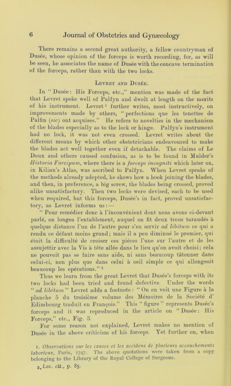 There remains a second great authority, a fellow countryman of Dusee, whose opinion of the forceps is worth recording, for, as will be seen, he associates the name of Dusee with the concave termination of the forceps, rather than with the two locks. Leviiet and Dusee. In “Dusee: ilis Forceps, etc.,” mention was made of the fact that Levret spoke well of Falfyn and dwelt at length on the merits of his instrument. Levret ^ further writes, most instructively, on improvements made by others, “ perfections que les tenettes de Palhn [sic) ont acquises.” He refers to novelties in the mechanism of the blades especially as to the lock or hinge. Palfyn’s instrument had no lock, it was not even crossed. Levret writes about the difterent means by which other obstetricians endeavoured to make the blades act well together even if detachable. The claims of Le Doux and others caused confusion, as is to be found in Mulder’s Historia Forcipum, where there is a forceps incogniti which later on, in Kilian’s Atlas, was ascribed to Palfyn. When Levret speaks of the methods already adopted, he shows how a hook joining the blades, and then, in preference, a big screw, the blades being crossed, proved alike unsatisfactory. Then two locks were devised, each to be used when required, but this forceps, Dusee’s in fact, proved unsatisfac- tory, as Levret informs us : — “ Pour remedier done a I’inconvenient dont nous avons ci-devant parle, on longea I’entablement, auquel on fit deux trous taraudes a quelque distance Fun de Fautre pour s’en servir ad libitum ce qui a rendu ce defaut moins grand; mais il a peu diminue le premier, qui etoit la difficulte de croiser ces pieces Fune sur Fautre et de les assujettir avec la Vis a tete ailee dans le lieu qu’on avoit choisi; cela ne pouvoit pas se faire sans aide, ni sans beaucoup tatonner dans celui-ci, non plus que dans celui a oeil simple ce qui allongeoit beaucoup les operations.” ^ Thus we learn from the great Levret that Dusee’s forceps with its two locks had been tried and found defective. Under the words “ ad libitum” Levret adds a footnote : “ On en voit une Figure a la planche 5 du troisieme volume des Memoires de la Societe d’ Edimbourg traduit en Francois.” This “ figure ” represents Dusee’s forceps and it was reproduced in the article on “ Dusee: His Forceps,” etc.. Fig. 3. For some reason not explained, Levret makes no mention of Dusee in the above criticism of his forceps. Yet further on, when 1. Observations sur les catises et les accidens de plusieurs accoucliements laborietix, Paris, 1747. The above quotations were taken from a copy belonging to the Libraiy of the Ro}^al College of vSnrgcons. 2, Loc. cit., p. 85.