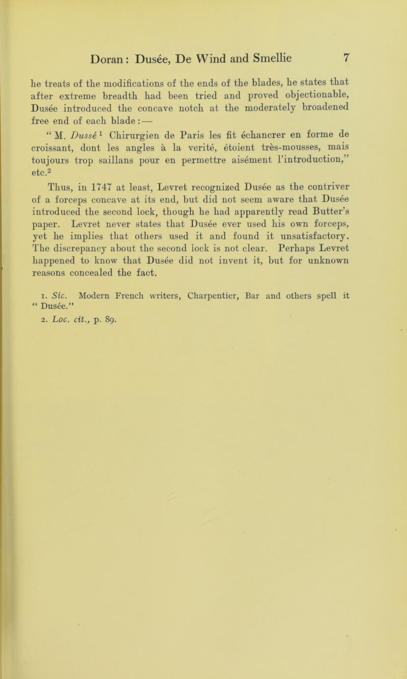 he treats of the modifications of the ends of the blades, he states that after extreme breadth had been tried and proved objectionable, Dusee introduced the concave notch at the moderately broadened free end of each blade: — “ M. Dusse ^ Chirurgien de Paris les fit echancrer en forme de croissant, dont les angles a la verite, etoient tres-mousses, mais toujours trop saillans pour en permettre aisement I’introduction,” etc.2 Thus, in 1747 at least, Levret recognized Dusee as the contriver of a forceps concave at its end, but did not seem aware that Dusee introduced the second lock, though he had apparently read Butter’s paper. Levret never states that Dusee ever used his own forceps, yet he implies that others used it and found it unsatisfactory. The discrepancy about the second lock is not clear. Perhaps Levret happened to know that Dusee did not invent it, but for unknown reasons concealed the fact. 1. Sic. Modern French writers, Charpentier, Bar and others spell it “ Dusee.”