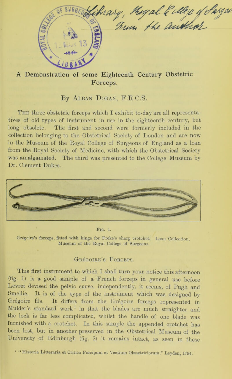 A Demonstration of some Eighteenth Century Obstetric Forceps. By Alban Doean, F.E.C.S. The three obstetric forceps which I exhibit to-day are all representa- tives of old types of instrument in use in the eighteenth century, but long obsolete. The first and second were formerly included in the collection belonging to the Obstetrical Society of London and are now in the Museum of the Loyal College of Surgeons of England as a loan from the Loyal Society of Medicine, with which the Obstetrical Society was amalgamated. The third was presented to the College Museum by Dr. Clement Dukes. Fig. 1. Gregoire’s forceps, fitted with hinge for Freke's sharp crotchet. Loan Collection, Museum of the Royal College of Surgeons. Gregoire’s Forceps. This first instrument to which I shall turn your notice this afternoon (fig. 1) is a good sample of a French forceps in general use before Levret devised the pelvic curve, independently, it seems, of Pugh and Smellie. It is of the type of the instrument which was designed bv Gregoire fils. It differs from the Gregoire forceps represented in Mulder’s standard work ^ in that the blades are much straighter and the lock is far less complicated, whilst the handle of one blade was furnished with a crotchet. In this sample the appended crotchet has been lost, but in another preserved in the Obstetrical Museum of the University of Edinburgh (fig. 2) it remains intact, as seen in these ‘ “Historia Litteraria et Critica Forcipum et Yectium Obstetriciorum,’ Leyden, 1794.