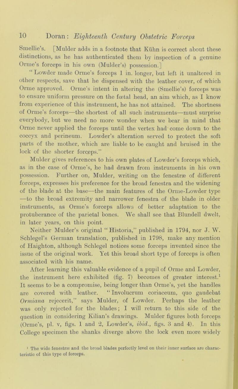 Smellie’s. [Mulder adds in a footnote that Kiihn is correct about these distinctions, as he has authenticated them by inspection of a genuine Orine’s forceps in his own (Mulder’s) possession.] “ Lowder made Orme’s forceps 1 in. longer, but left it unaltered in other respects, save that he dispensed with the leather cover, of which Orme approved. Orme’s intent in altering the (Smellie’s) forceps was to ensure uniform pressure on the foetal head, an aim which, as I know from experience of this instrument, he has not attained. The shortness of Orme’s forceps—the shortest of all such instruments—must surprise everybody, but we need no more wonder when we hear in mind that Orme never applied the forceps until the vertex had come down to the coccyx and perineum. Lowder’s alteration served to protect the soft parts of the mother, which are liable to he caught and bruised in the lock of the shorter forceps.” Mulder gives references to his own plates of Tjowder’s forceps which, as in the case of Orme’s, he had drawn from instruments in his own possession. Further on, Mulder, writing on the fenestrae of different forceps, expresses his preference for the broad fenestra and the widening of the blade at the base—the main features of the Orme-Lowder type —to the broad extremity and narrower fenestra of the blade in older instruments, as Orme’s forceps allows of better adaptation to the protuberance of the parietal bones. We shall see that Blundell dwelt, in later years, on this point. Neither Mulder’s original “Historia,” published in 1794, nor J. W. Schlegel’s German translation, published in 1798, make any mention of Haighton, although Schlegel notices some forceps invented since the issue of the original work. Yet this broad short type of forceps is often associated with his name. After learning this valuable evidence of a pupil of Orme and Lowder, the instrument here exhibited (fig. 7) becomes of greater interest.^ It seems to be a compromise, being longer than Ornie’s, yet the handles are covered with leather. “ Involucrum coriaceum, quo gaudebat Ormiana rejecerit,” says Mulder, of Lowder. Perhaps the leather was only rejected for the blades; I will return to this side of the question in considering Kilian’s drawings. Mulder figures both forceps (Orme’s, pi. v, figs. 1 and ‘2, Lowder’s, ibid., figs. 8 and 4). In this College specimen the shanks diverge above the lock even more widely ' The wide fenestrae and the broad blades perfectly level on their inner surface are charac- teristic of this type of forceps.