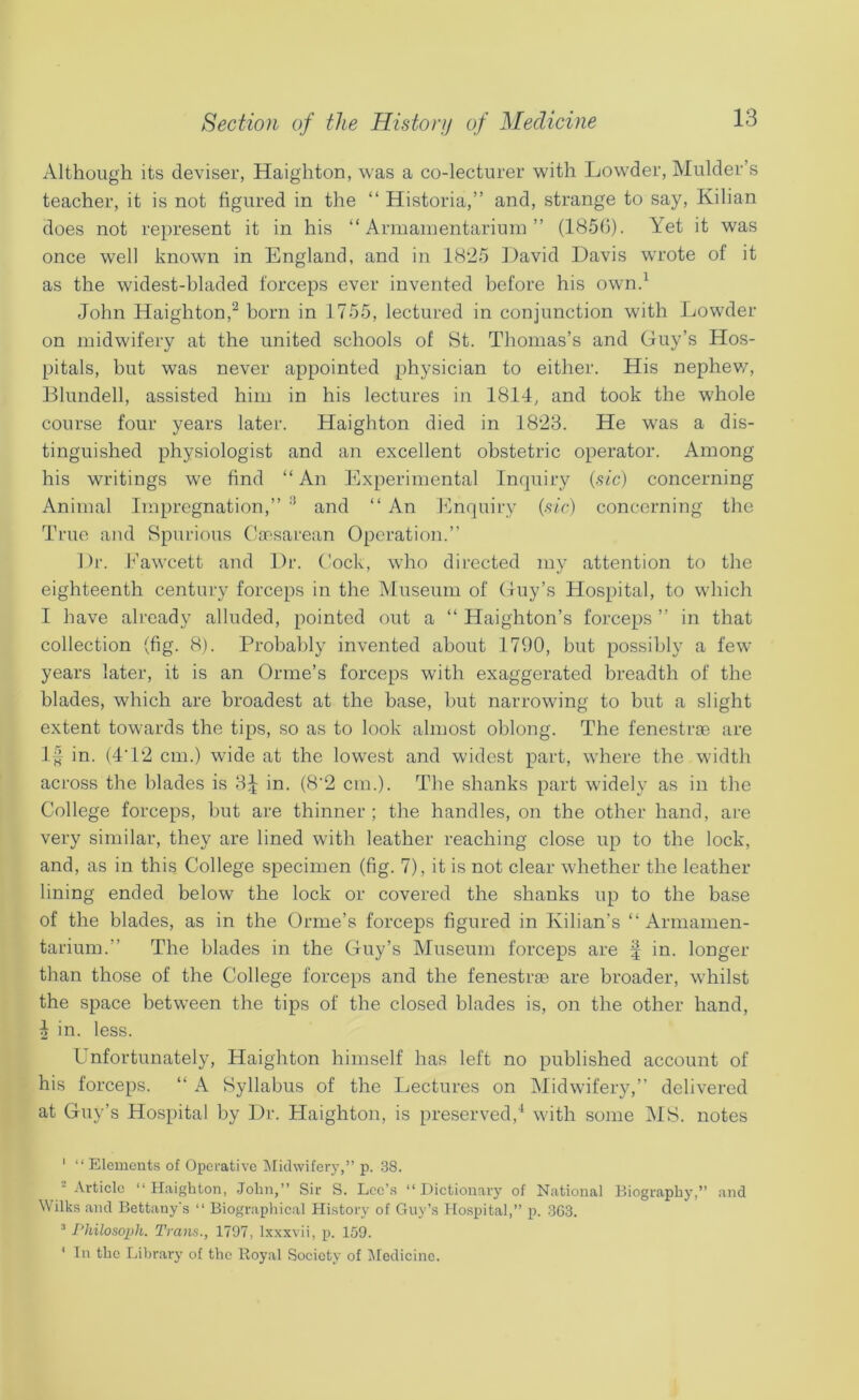 Although its deviser, Haighton, was a co-lecturer with Lowder, Mulder’s teacher, it is not figured in the “ Historia,” and, strange to say, Kilian does not represent it in his “Armamentarium” (1850). Yet it was once well known in England, and in 18'25 ])avid Davis wrote of it as the widest-bladed forceps ever invented before his own.^ John Haighton,^ born in 1755, lectured in conjunction with Lowder on midwifery at the united schools of 8t. Thomas’s and Guy’s Hos- pitals, but was never appointed physician to either. His nephev/, Blundell, assisted him in his lectures in 1814, and took the whole course four years later. Haighton died in 1823. He was a dis- tinguished physiologist and an excellent obstetric operator. Among his writings we find “ An Experimental Inquiry (.sfc) concerning Animal Impregnation,” '* and “ An l^lnquiry {sic) concerning the True and Spurious C!aesarean Operation.” Dr. h’awcett and Dr. Cock, who directed my attention to the eighteenth century forceps in the Museum of Guy’s Hospital, to which I have already alluded, pointed out a “ Haighton’s forceps ” in that collection (fig. 8). Probably invented about 1790, but possibly a few years later, it is an Orme’s forceps with exaggerated breadth of the blades, which are broadest at the base, but narrowing to but a slight extent towards the tips, so as to look almost oblong. The fenestrae are 1^ in. (4T2 cm.) wide at the lowest and widest part, where the width across the blades is 8:^ in. (8'2 cm.). The shanks part widely as in the College forceps, but are thinner ; the handles, on the other hand, are very similar, they are lined with leather reaching close up to the lock, and, as in this College specimen (fig. 7), it is not clear whether the leather lining ended below the lock or covered the shanks up to the base of the blades, as in the Orme’s forceps figured in Kilian’s “Armamen- tarium.” The blades in the Guy’s Museum forceps are f in. longer than those of the College forceps and the fenestrse are broader, whilst the space between the tips of the closed blades is, on the other hand, ^ in. less. Unfortunately, Haighton himself has left no published account of his forceps. “ A Syllabus of the Lectures on Midwifery,” delivered at Guy’s Hospital by Dr. Haighton, is preserved,^ with some MS. notes ' “ Elements of Operative iMklwifery,” p. .38. = Article “Haighton, John,” Sir S. Lee’s “Dictionary of National Biography,” and Wilks and Bettauy's “ Biographical History of Guy’s Ho.spital,” p. 3G3. “ Philoso2>h. Trans., 1797, Ixxxvii, p. 159. ' In the liibrary of the Royal Society of iledicine.