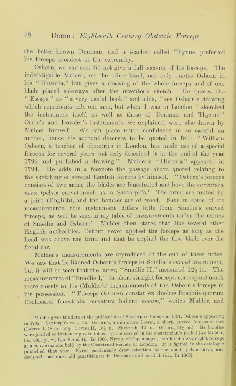 the better-known Denman, and a teacher called Thjmne, preferred his forceps broadest at the extremity. Osborn, we can see, did not give a full account of his forceps. The indefatigable Mulder, on the other hand, not only quotes Osborn in his “ Historia,” but gives a drawing of the whole forceps and of one blade placed sideways after the inventor’s sketch. He quotes the “Essays” as “a very useful book,” and adds, “see Osborn’s drawing which represents only one arm, but when I was in London I sketched the instrument itself, as well as those of Denman and Thynne.” Orme’s and Lowder’s instruments, we ex})lained, were also drawn by Mulder himself. We can place much confidence in so careful an author, hence his account deserves to be quoted in full: “ William Osborn, a teacher of obstetrics in London, has made use of a special forceps for several years, but only described it at the end of the year 1792 and published a drawing.” Mulder’s “Historia” appeared in 1794. He adds in a footnote the passage above quoted relating to the sketching of several English forceps by himself. “ Osborn’s forceps consists of two arms, the blades are fenestrated and have the ciirvatura nova (pelvic curve) much as in Saxtorph’s.^ The arms are united by a joint (English), and the handles are of wood. 8ave in some of its measurements, this instrument differs little from Smellie’s curved forceps, as will be seen in my table of measurements under the names of Smellie and Osborn.” Mulder then states that, like several other English authorities, Osborn never applied the forceps as long as the head was above the brim and that he applied the first blade over the foetal ear. Mulder’s measurements are reproduced at the end of these notes. We saw that he likened Osborn’s forceps to Smellie’s curved instrument, but it will be seen that the latter, “Smellie II,” measured 124 in. The measurements of “Smellie I,” the short straight forceps, correspond much more closely to his (Mulder’s) measurements of the Osborn’s forceps in his possession. “ Forceps Osbornii constat ex duobus Brachiis quorum Cochlearia fenestrata curvatura habent novamp writes Mulder, and > Mulder gives the date of the publication of Saxtorpli's forceps as 1791, Osborn’s appearing in 1792. Saxtorpli’s was, like Osborn’s, a miniature Levret, a short, curved forceps in fact (Levret I, 18 in. long ; Levret II, IGJ in. ; Saxtorpb, 12 in. ; Osborn, llj in.). Its handles were jointed so that it might be folded up and carried in the obstetrician’s pocket {see Mulder, loc. cit., pi. vi, figs. 3 and 4). In 18GG, Nyrop, of Copenhagen, exhibited a Saxtorph’s forceps at a conversazione held by the Obstetrical Society of London. It is figured in the catalogue published that year. Nyrop particularly drew attention to the small pelvic curve, and declared that most old practitioners in Denmark still used it (i.e., in 18G6).