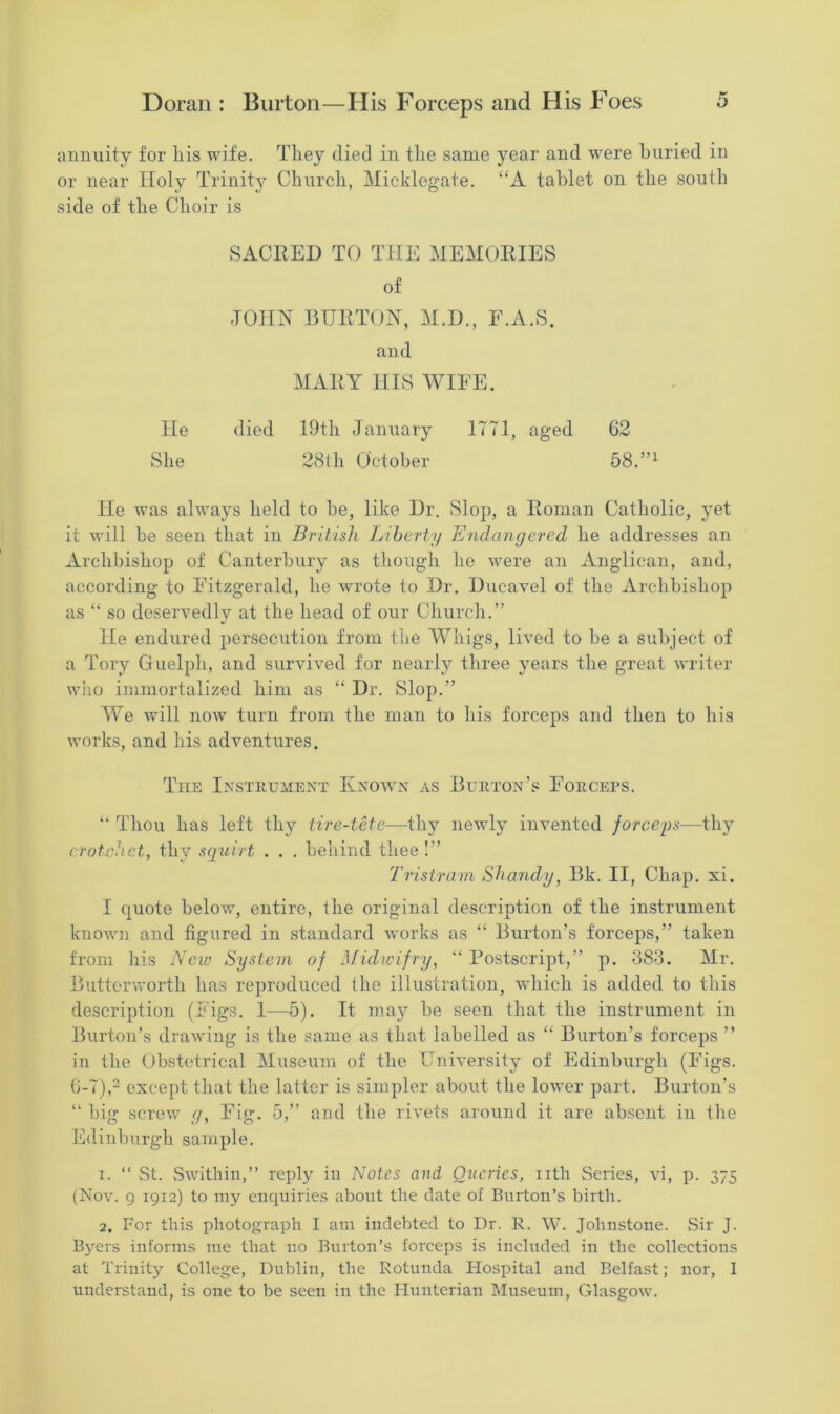 annuity for liis wife. They died in the same year and were buried in or near Holy Trinity Church, Micklegate. “A tablet on the south side of the Choir is SACRED TO THE MEMORIES of JOHN BURTON, M.D., F.A.S. and MARY HIS WIFE. He died 19th January 1771, aged 62 She 28th October 58.”1 He was always held to be, like Dr. Slop, a Roman Catholic, yet it will be seen that in British Liberty Endangered he addresses an Archbishop of Canterbury as though he were an Anglican, and, according to Fitzgerald, he wrote to Dr. Ducavel of the Archbishop as “ so deservedly at the head of our Church.” %/ He endured persecution from the Whigs, lived to be a subject of a Tory Guelph, and survived for nearly three years the great writer who immortalized him as “ Dr. Slop.” We will now turn from the man to his forceps and then to his works, and his adventures. The Instrument Known as Burton’s Forceps. “ Thou has left thy tire-tete—thy newly invented forceps—thy crotchet, thy squirt . . . behind thee !” Tristram Shandy, Bk. II, Chap. xi. I quote below, entire, the original description of the instrument known and figured in standard works as “ Burton’s forceps,” taken from his New System of Midwifry, “ Postscript,” p. 383. Mr. Butterworth has reproduced the illustration, which is added to this description (Figs. 1—5). It may be seen that the instrument in Burton’s drawing is the same as that labelled as “ Burton’s forceps ” in the Obstetrical Museum of the University of Edinburgh (Figs. 6-7),2 except that the latter is simpler about the lower part. Burton’s “ big screw g, Fig. 5,” and the rivets around it are absent in the Edinburgh sample. 1. “ St. Swithin,” reply in Notes and Queries, nth Series, vi, p. 375 (Nov. 9 1912) to my enquiries about the date of Burton’s birth. 2, For this photograph I am indebted to Dr. R. W. Johnstone. Sir J. Byers informs me that no Burton’s forceps is included in the collections at Trinity College, Dublin, the Rotunda Hospital and Belfast; nor, 1 understand, is one to be seen in the Hunterian Museum, Glasgow.