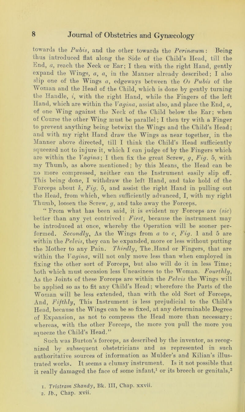 towards tlie Pubis, and the other towards the Perineeum: Being thus introduced flat along the Side of the Child’s Head, till the bnd, a, reach the Neck or Ear; I then with the right Hand, gently expand the Wings, a, a, in the Manner already described; I also slip one of the Wings a, edgeways between the Os Pubis of the Yv oman and the Head of the Child, which is done by gently turning the Handle, i, with the right Hand, while the Fingers of the left Hand, which are within the Vagina, assist also, and place the End, a, of one Wing against the Neck of the Child below the Ear; when of Course the other Wing must be parallel; I then try with a Finger to prevent anything being betwixt the Wings and the Child’s Head; and with my right Hand draw the Wings as near together, in the Manner above directed, till I think the Child’s Head sufficiently squeezed not to injure it, which I can judge of by the Fingers which are within the Vagina; I then fix the great Screw, g, Fig. 5, with my Thumb, as above mentioned; by this Means, the Head can be no more compressed, neither can the Instrument easily slip off. This being done, I withdraw the left Hand, and take hold of the Forceps about Jc, Fig. 5, and assist the right Hand in pulling out the Head, from which, when sufficiently advanced, I, with my right Thumb, loosen the Screw, g, and take away the Forceps. “ From what has been said, it is evident my Forceps are (sic) better than any yet contrived : First, because the instrument may be introduced at once, whereby the Operation will be sooner per- formed. Secondly, As the Wings from a to c, Fig. 1 and 5 are within the Pelvis, they can be expanded, more or less without putting the Mother to any Pain. Thirdly, The.Hand or Fingers, that are within the Vagina, will not only move less than when employed in fixing the other sort of Forceps, but also will do it in less Time; both which must occasion less Uneasiness to the Woman. Fourthly, As the Joints of these Forceps are within the Pelvis the Wings will be applied so as to fit any Child’s Head; wherefore the Parts of the Woman will be less extended, than with the old Sort of Forceps, And, Fifthly, This Instrument is less prejudicial to the Child’s Head, because the Wings can be so fixed, at any determinable Degree of Expansion, as not to compress the Head more than necessary; whereas, with the other Forceps, the more you pull the more you squeeze the Child’s Head.” Such was Burton’s forceps, as described by the inventor, as recog- nized by subsequent obstetricians and as represented in such authoritative sources of information as Mulder’s and Ivilian’s illus- trated works. It seems a clumsy instrument. Is it not possible that it really damaged the face of some infant,1 or its breech or genitals,2 1. Tristram Shaudy, Bk. Ill, Chap, xxvii.