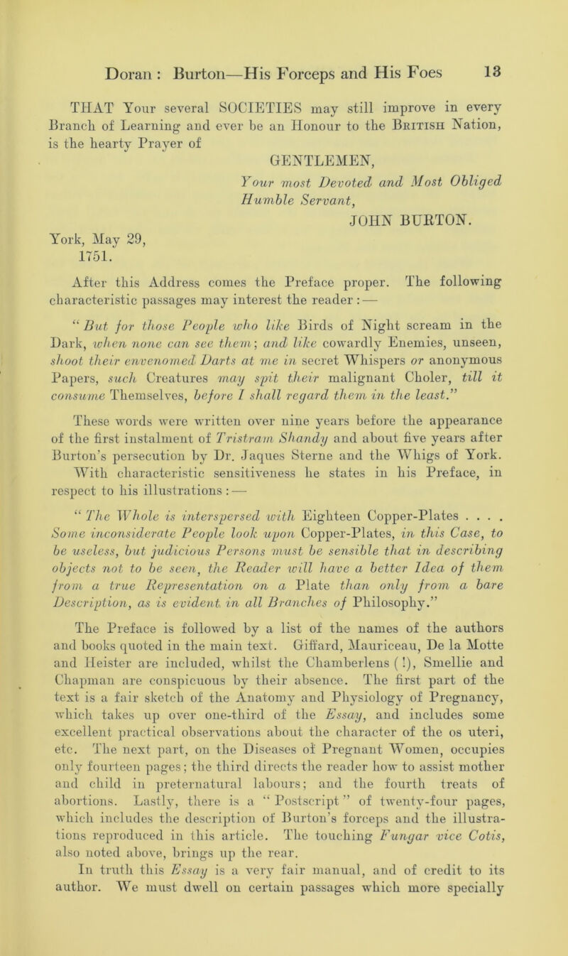 THAT Your several SOCIETIES may still improve in every Branch of Learning and ever be an Honour to the British Nation, is the hearty Prayer of GENTLEMEN, Your most Devoted and Most Obliged Humble Servant, JOHN BURTON. York, May 29, 1751. After this Address comes the Preface proper. The following characteristic passages may interest the reader : — “ But for those People who like Birds of Night scream in the Dark, when none can see them-, and like cowardly Enemies, unseen, shoot their envenomed Darts at me in secret Whispers or anonymous Papers, such Creatures may spit their malignant Choler, till it consume Themselves, before / shall regard them in the least.” These words were written over nine years before the appearance of the first instalment of Tristram Shandy and about five years after Burton’s persecution by Dr. Jaques Sterne and the Whigs of Yrork. With characteristic sensitiveness he states in his Preface, in respect to his illustrations : — “ The Whole is interspersed with Eighteen Copper-Plates .... Some inconsiderate People look upon Copper-Plates, in this Case, to be useless, but judicious Persons must be sensible that in describing objects not to be seen, the Reader ivill have a better Idea of them from a true Representation on a Plate than only from a bare Description, as is evident in all Branches of Philosophy.” The Preface is followed by a list of the names of the authors and books quoted in the main text. Giffard, Mauriceau, De la Motte and lieister are included, whilst the Cliamberlens (!), Smellie and Chapman are conspicuous by their absence. The first part of the text is a fair sketch of the Anatomy and Physiology of Pregnancy, which takes up over one-third of the Essay, and includes some excellent practical observations about the character of the os uteri, etc. The next part, on the Diseases of Pregnant Women, occupies only fourteen pages; the third directs the reader how to assist mother and child in preternatural labours; and the fourth treats of abortions. Lastly, there is a “ Postscript ” of twenty-four pages, which includes the description of Burton's forceps and the illustra- tions reproduced in this article. The touching Fungar vice Cotis, also noted above, brings up the rear. In truth this Essay is a very fair manual, and of credit to its author. We must dwell on certain passages which more specially