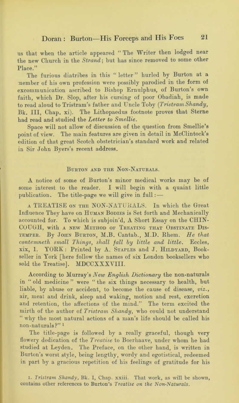 us that when the article appeared “ The Writer then lodged near the new Church in the Strand; but has since removed to some other Place.” The furious diatribes in this “ letter ” hurled by Burton at a member of his own profession were possibly parodied in the form of excommunication ascribed to Bishop Ernulphus, of Burton’s own faith, which Dr. Slop, after his cursing of poor Obadiah, is made to read aloud to Tristram’s father and Uncle Toby [TristramShandy, Bk. Ill, Chap. xi). The Lithopaedus footnote proves that Sterne had read and studied the Letter to Smellie. Space will not allow of discussion of the question from Smellie’s point of view. The main features are given in detail in McClintock’s edition of that great Scotch obstetrician’s standard work and related in Sir John Byers’s recent address. Burton and the Non-Naturals. A notice of some of Burton’s minor medical works may be of some interest to the reader. I will begin with a quaint little publication. The title-page we will give in full: — a TREATISE on the NON-NATURALS. In which the Great Influence They have on Human Bodies is Set forth and Mechanically accounted for. To which is subjoin’d, A Short Essay on the CHIN- COUGH, with a new Method of Treating that Obstinate Dis- temper. By John Burton, M.B. Cantab., M.D. Rhem. He that contemneth small Things, shall fall by little and little. Eccles, xix, 1. YORK: Printed by A. Staples and J. Hildyard, Book- seller in York [here follow the names of six London booksellers who sold the Treatise]. MDCCXXXVIII. According to Murray’s New English Dictionary the non-naturals in “ old medicine ” were “ the six things necessary to health, but liable, by abuse or accident, to become the cause of disease, viz., air, meat and drink, sleep and waking, motion and rest, excretion and retention, the affections of the mind.” The term excited the mirth of the author of Tristram Shandy, who could not understand “ why the most natural actions of a man’s life should be called his non-naturals?” 1 The title-page is followed by a really graceful, though very flowery dedication of the Treatise to Boerhaave, under whom he had studied at Leyden. The Preface, on the other hand, is written in Burton’s worst style, being lengthy, wordy and egotistical, redeemed in part by a gracious repetition of his feelings of gratitude for his i. Tristram Shandy, Bk. I, Chap, xxiii. That work, as will be shown, contains other references to Burton’s Treatise on the Non-Naturals.