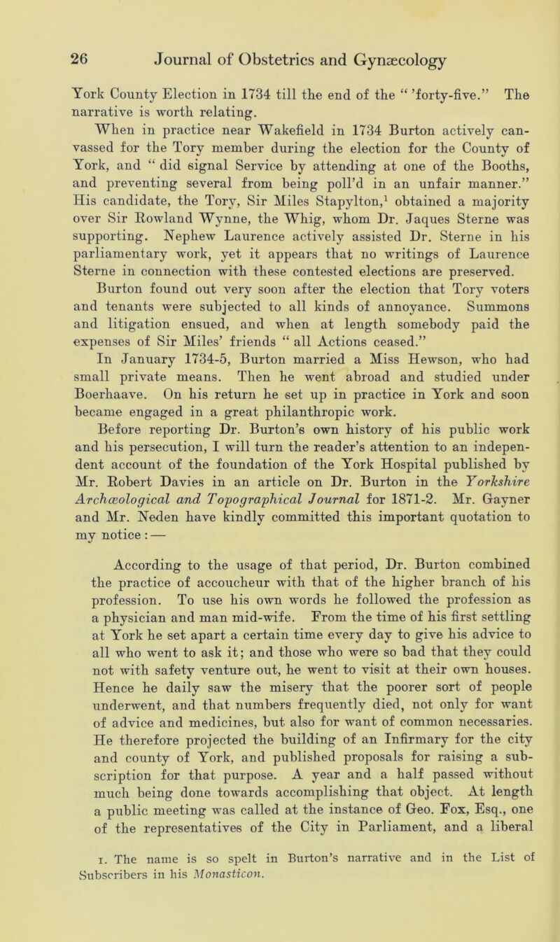 York County Election in 1734 till the end of the “ ’forty-five.” The narrative is worth relating. When in practice near Wakefield in 1734 Burton actively can- vassed for the Tory member during the election for the County of York, and “ did signal Service by attending at one of the Booths, and preventing several from being poll’d in an unfair manner.” His candidate, the Tory, Sir Miles Stapylton,1 obtained a majority over Sir Howland Wynne, the Whig, whom Dr. Jaques Sterne was supporting. Nephew Laurence actively assisted Dr. Sterne in his parliamentary work, yet it appears that no writings of Laurence Sterne in connection with these contested elections are preserved. Burton found out very soon after the election that Tory voters and tenants were subjected to all kinds of annoyance. Summons and litigation ensued, and when at length somebody paid the expenses of Sir Miles’ friends “ all Actions ceased.” In January 1734-5, Burton married a Miss Hewson, who had small private means. Then he went abroad and studied under Boerhaave. On his return he set up in practice in York and soon became engaged in a great philanthropic work. Before reporting Dr. Burton’s own history of his public work and his persecution, I will turn the reader’s attention to an indepen- dent account of the foundation of the York Hospital published by Mr. Robert Davies in an article on Dr. Burton in the Yorkshire Archaeological and Topographical Journal for 1871-2. Mr. Gayner and Mr. Neden have kindly committed this important quotation to my notice : — According to the usage of that period, Dr. Burton combined the practice of accoucheur with that of the higher branch of his profession. To use his own words he followed the profession as a physician and man mid-wife. From the time of his first settling at York he set apart a certain time every day to give his advice to all who went to ask it; and those who were so bad that they could not with safety venture out, he went to visit at their own houses. Hence he daily saw the misery that the poorer sort of people underwent, and that numbers frequently died, not only for want of advice and medicines, but also for want of common necessaries. He therefore projected the building of an Infirmary for the city and county of York, and published proposals for raising a sub- scription for that purpose. A year and a half passed without much being done towards accomplishing that object. At length a public meeting was called at the instance of Geo. Fox, Esq., one of the representatives of the City in Parliament, and a liberal i. The name is so spelt in Burton’s narrative and in the List of Subscribers in his Monasticon.