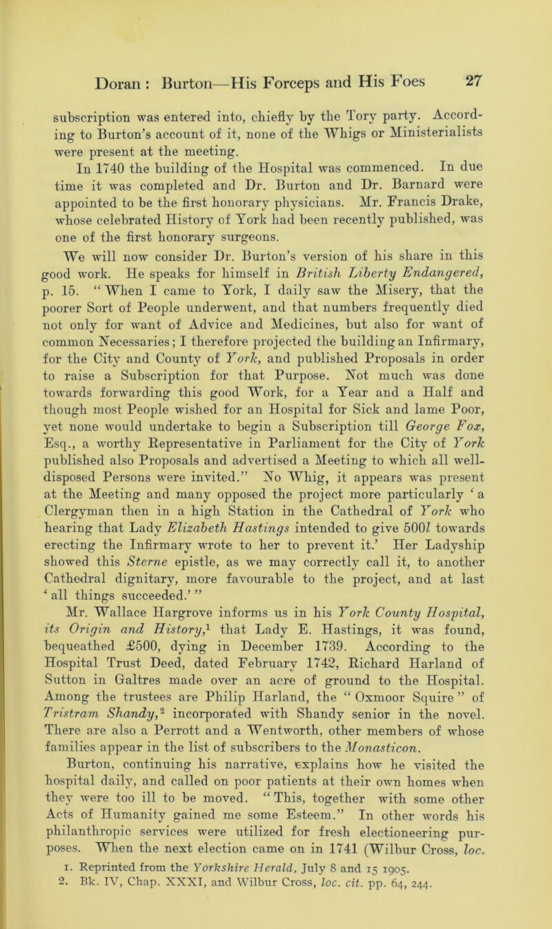 subscription was entered into, chiefly by the Tory party. Accord- ing to Burton’s account of it, none of the Whigs or Ministerialists were present at the meeting. In 1740 the building of the Hospital was commenced. In due time it was completed and Dr. Burton and Dr. Barnard were appointed to be the first honorary physicians. Mr. Francis Drake, whose celebrated History of York had been recently published, was one of the first honorary surgeons. We will now consider Dr. Burton’s version of his share in this good work. He speaks for himself in British Liberty Endangered, p. 15. “ When I came to York, I daily saw the Misery, that the poorer Sort of People underwent, and that numbers frequently died not only for want of Advice and Medicines, but also for want of common Necessaries; I therefore projected the building an Infirmary, for the City and County of York, and published Proposals in order to raise a Subscription for that Purpose. Not much was done towards forwarding this good Work, for a Year and a Half and though most People wished for an Hospital for Sick and lame Poor, yet none would undertake to begin a Subscription till George Fox, Esq., a worthy Representative in Parliament for the City of York published also Proposals and advertised a Meeting to which all well- disposed Persons were invited.” No Whig, it appears was present at the Meeting and many opposed the project more particularly ‘ a Clergyman then in a high Station in the Cathedral of York who hearing that Lady Elizabeth Hastings intended to give 5001 towards erecting the Infirmary wrote to her to prevent it.’ Her Ladyship showed this Sterne epistle, as we may correctly call it, to another Cathedral dignitary, more favourable to the project, and at last * all things succeeded.’ ” Mr. Wallace Hargrove informs us in his York County Hospital, its Origin and History,1 that Lady E. Hastings, it was found, bequeathed £500, dying in December 1739. According to the Hospital Trust Deed, dated February 1742, Richard Harland of Sutton in Galtres made over an acre of ground to the Hospital. Among the trustees are Philip Harland, the “ Oxmoor Squire ” of Tristram Shandy,2 incorporated with Shandy senior in the novel. There are also a Perrott and a Wentworth, other members of whose families appear in the list of subscribers to the Monasticon. Burton, continuing his narrative, explains how he visited the hospital daily, and called on poor patients at their own homes when they were too ill to be moved. “This, together with some other Acts of Humanity gained me some Esteem.” In other words his philanthropic services were utilized for fresh electioneering pur- poses. When the next election came on in 1741 (Wilbur Cross, loc. i. Reprinted from the Yorkshire Herald, July 8 and 15 1905. 2. Bk. IV, Chap. XXXI, and Wilbur Cross, loc. cit. pp. 64, 244.