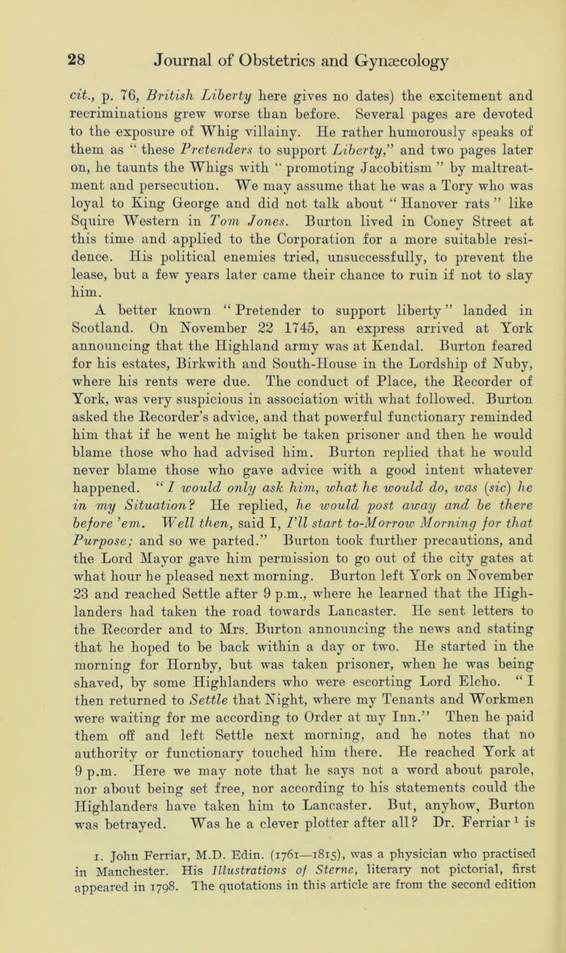cit., p. 76, British Liberty here gives no dates) the excitement and recriminations grew worse than before. Several pages are devoted to the exposure of Whig villainy. He rather humorously speaks of them as “ these Pretenders to support Liberty,” and two pages later on, he taunts the Whigs with “ promoting Jacobitism ” by maltreat- ment and persecution. We may assume that he was a Tory who was loyal to King George and did not talk about “ Hanover rats ” like Squire Western in Tom Jones. Burton lived in Coney Street at this time and applied to the Corporation for a more suitable resi- dence. His political enemies tried, unsuccessfully, to prevent the lease, but a few years later came their chance to ruin if not to slay him. A better known “ Pretender to support liberty ” landed in Scotland. On November 22 1745, an express arrived at York announcing that the Highland army was at Kendal. Burton feared for his estates, Birkwith and South-House in the Lordship of Nuby, where his rents were due. The conduct of Place, the Recorder of York, was very suspicious in association with what followed. Burton asked the Recorder’s advice, and that powerful functionary reminded him that if he went he might be taken prisoner and then he would blame those who had advised him. Burton replied that he would never blame those who gave advice with a good intent whatever happened. “ I would only ask him, ivhat he would do, was {sic) he in my Situation? He replied, he would post away and be there before ’em. Well then, said I, 1 'll start to-Morrow Morning for that Purpose; and so we parted.” Burton took further precautions, and the Lord Mayor gave him permission to go out of the city gates at what hour he pleased next morning. Burton left York on November 23 and reached Settle after 9 p.m., where he learned that the High- landers had taken the road towards Lancaster. He sent letters to the Recorder and to Mrs. Burton announcing the news and stating that he hoped to be back within a day or two. He started in the morning for Hornby, but was taken prisoner, when he was being shaved, by some Highlanders who were escorting Lord Elcho. “ I then returned to Settle that Night, where my Tenants and Workmen were waiting for me according to Order at my Inn.” Then he paid them off and left Settle next morning, and he notes that no authority or functionary touched him there. He reached York at 9 p.m. Here we may note that he says not a word about parole, nor about being set free, nor according to his statements could the Highlanders have taken him to Lancaster. But, anyhow, Burton was betrayed. Was he a clever plotter after all? Dr. Ferriar1 is i. John Ferriar, M.D. Edin. (1761—1815), was a physician who practised in Manchester. His Illustrations of Sterne, literary not pictorial, first appeared in 1798. The quotations in this article are from the second edition