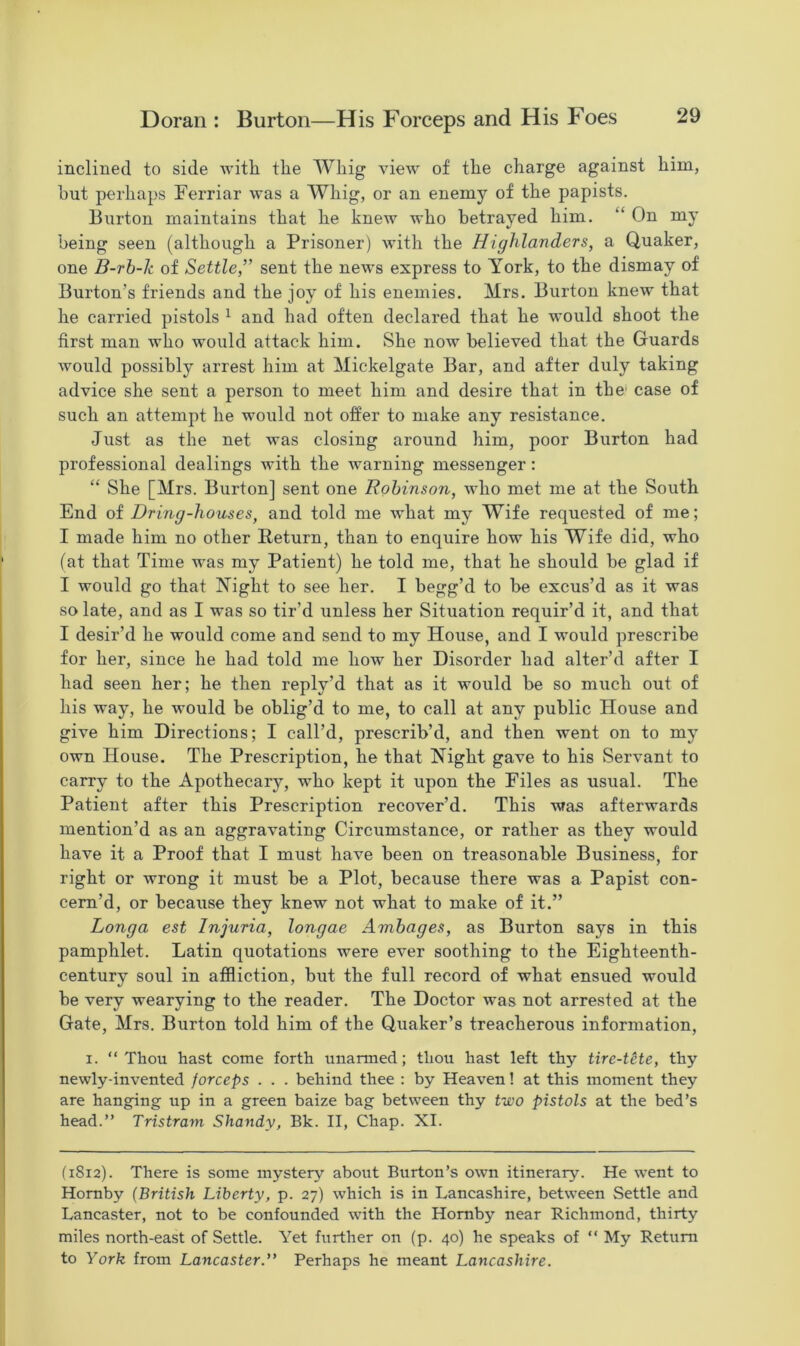inclined to side with the Whig view of the charge against him, hut perhaps Ferriar was a Whig, or an enemy of the papists. Burton maintains that he knew who betrayed him. “ On my being seen (although a Prisoner) Avith the Highlanders, a Quaker, one B-rb-k of Settle,” sent the news express to York, to the dismay of Burton’s friends and the joy of his enemies. Mrs. Burton knew that he carried pistols 1 and had often declared that he would shoot the first man who would attack him. She iioav believed that the Guards would possibly arrest him at Mickelgate Bar, and after duly taking advice she sent a person to meet him and desire that in the case of such an attempt he would not offer to make any resistance. Just as the net was closing around him, poor Burton had professional dealings Avith the Avarning messenger : “ She [Mrs. Burton] sent one Robinson, Avho met me at the South End of Dring-houses, and told me what my Wife requested of me; I made him no other Return, than to enquire how his Wife did, who (at that Time was my Patient) he told me, that he should be glad if I would go that Night to see her. I begg’d to he excus’d as it was so late, and as I was so tir’d unless her Situation requir’d it, and that I desir’d he would come and send to my House, and I would prescribe for her, since he had told me how her Disorder had alter’d after I had seen her; he then reply’d that as it would be so much out of his way, he Avould be oblig’d to me, to call at any public House and give him Directions; I call’d, prescrib’d, and then went on to my own House. The Prescription, he that Night gave to his Servant to carry to the Apothecary, who kept it upon the Files as usual. The Patient after this Prescription recover’d. This A\fas afterwards mention’d as an aggravating Circumstance, or rather as they would have it a Proof that I must have been on treasonable Business, for right or wrong it must be a Plot, because there was a Papist con- cern’d, or because they knew not what to make of it.” Longa est Injuria, longae Ambages, as Burton says in this pamphlet. Latin quotations were eA^er soothing to the Eighteenth- century soul in affliction, but the full record of what ensued would be very wearying to the reader. The Doctor Avas not arrested at the Gate, Mrs. Burton told him of the Quaker’s treacherous information, i. “Thou hast come forth unarmed; thou hast left thy tire-tete, thy newly-invented forceps . . . behind thee : by Heaven! at this moment they are hanging up in a green baize bag between thy two pistols at the bed’s head.” Tristram Shandy, Bk. II, Chap. XI. (1812). There is some mystery about Burton’s orvn itinerary. He went to Hornby (British Liberty, p. 27) Avhich is in Lancashire, betA\-een Settle and Lancaster, not to be confounded with the Hornby near Richmond, thirty miles north-east of Settle. Yet further on (p. 40) he speaks of “ My Return to York from Lancaster.” Perhaps he meant Lancashire.