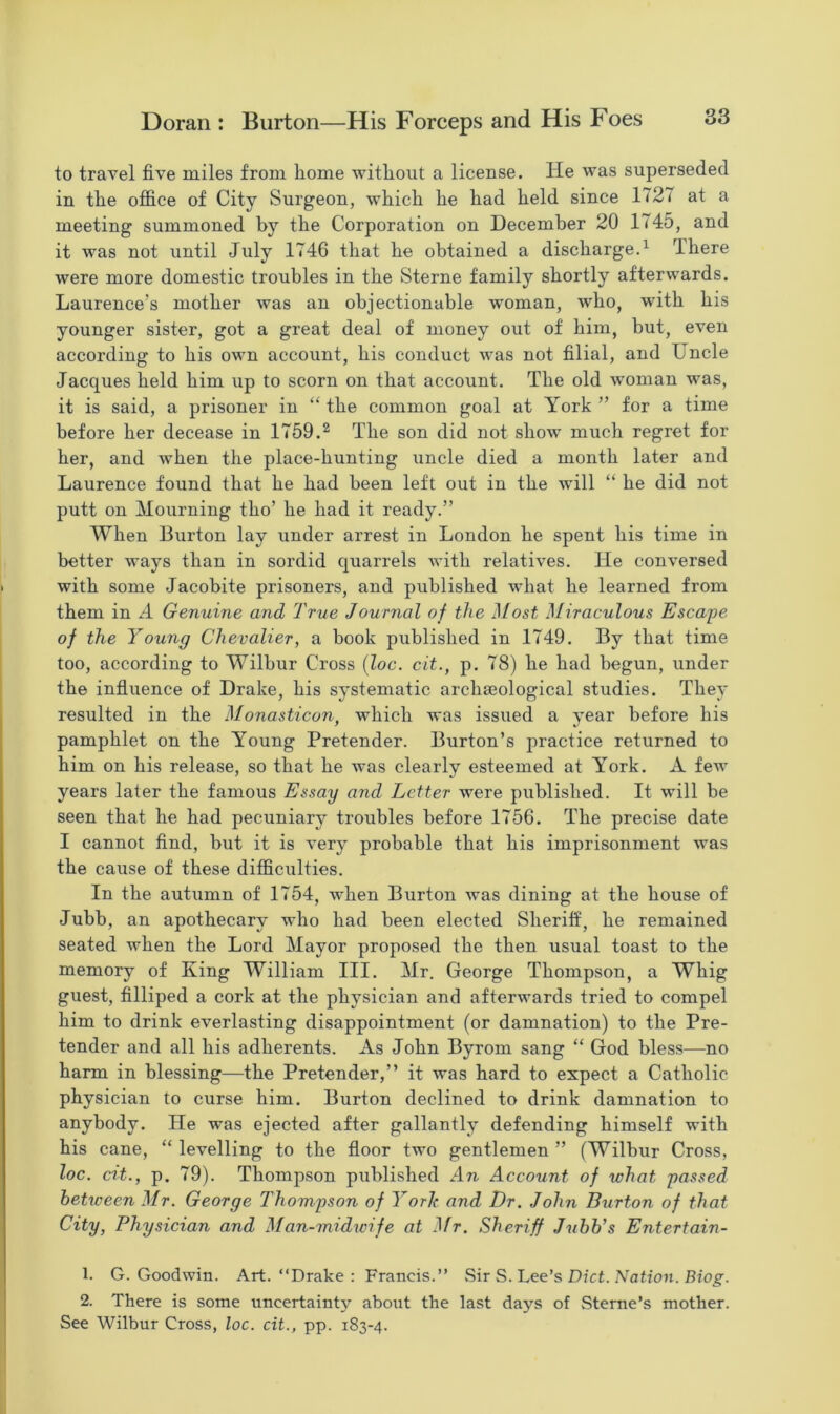 to travel five miles from home without a license. lie was superseded in the office of City Surgeon, which he had held since 1727 at a meeting summoned by the Corporation on December 20 1745, and it was not until July 1746 that he obtained a discharge.1 There were more domestic troubles in the Sterne family shortly afterwards. Laurence's mother was an objectionable woman, who, with his younger sister, got a great deal of money out of him, but, even according to his own account, his conduct was not filial, and Uncle Jacques held him up to scorn on that account. The old woman was, it is said, a prisoner in “ the common goal at York ” for a time before her decease in 1759.2 The son did not show much regret for her, and when the place-hunting uncle died a month later and Laurence found that he had been left out in the will “ he did not putt on Mourning tho’ he had it ready.” When Burton lay under arrest in London he spent his time in better ways than in sordid quarrels with relatives. He conversed with some Jacobite prisoners, and published what he learned from them in A Genuine and True Journal of the Most Miraculous Escape of the Young Chevalier, a book published in 1749. By that time too, according to Wilbur Cross (loc. cit., p. 78) he had begun, under the influence of Drake, his systematic archaeological studies. They resulted in the Monasticon, which was issued a year before his pamphlet on the Young Pretender. Burton’s practice returned to him on his release, so that he was clearly esteemed at York. A few years later the famous Essay and Letter were published. It will be seen that he had pecuniary troubles before 1756. The precise date I cannot find, but it is very probable that his imprisonment was the cause of these difficulties. In the autumn of 1754, when Burton was dining at the house of Jubb, an apothecary who had been elected Sheriff, he remained seated when the Lord Mayor proposed the then usual toast to the memory of King William III. Mr. George Thompson, a Whig guest, filliped a cork at the physician and afterwards tried to compel him to drink everlasting disappointment (or damnation) to the Pre- tender and all his adherents. As John Byrom sang “ God bless—no harm in blessing—the Pretender,” it was hard to expect a Catholic physician to curse him. Burton declined to drink damnation to anybody. He was ejected after gallantly defending himself with his cane, “ levelling to the floor two gentlemen ” (Wilbur Cross, loc. ext., p. 79). Thompson published An Account of what passed betxceen Mr. George Thompson of York and Dr. John Burton of that City, Physician and Man-midwife at -Hr. Sheriff Jxibb's Entertain- 1. G. Goodwin. Art. “Drake : Francis.” Sir S. Lee’s Diet. Natioxi. Biog. 2. There is some uncertainty about the last days of Sterne’s mother. See Wilbur Cross, loc. cit., pp. 183-4.