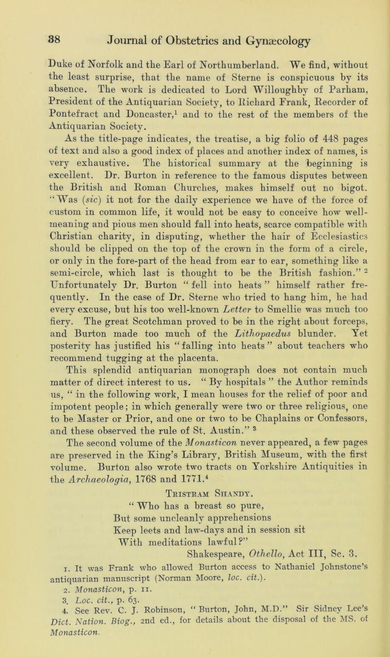 Duke of Norfolk and the Earl of Northumberland. We find, without the least surprise, that the name of Sterne is conspicuous by its absence. The work is dedicated to Lord Willoughby of Parham, President of the Antiquarian Society, to Richard Frank, Recorder of Pontefract and Doncaster,1 and to the rest of the members of the Antiquarian Society. As the title-page indicates, the treatise, a big folio of 448 pages of text and also a good index of places and another index of names, is very exhaustive. The historical summary at the beginning is excellent. Dr. Burton in reference to the famous disputes between the British and Roman Churches, makes himself out no bigot. “Was (sic) it not for the daily experience we have of the force of custom in common life, it would not be easy to conceive how well- meaning and pious men should fall into heats, scarce compatible with Christian charity, in disputing, whether the hair of Ecclesiastics should be clipped on the top of the crown in the form of a circle, or only in the fore-part of the head from ear to ear, something like a semi-circle, which last is thought to be the British fashion.” 2 Unfortunately Dr. Burton “ fell into heats ” himself rather fre- quently. In the case of Dr. Sterne who tried to hang him, he had every excuse, but his too well-known Letter to Smellie was much too fiery. The great Scotchman proved to be in the right about forceps, and Burton made too much of the LitliO'paedus blunder. Yet posterity has justified his “falling into heats” about teachers who recommend tugging at the placenta. This splendid antiquarian monograph does not contain much matter of direct interest to us. “ By hospitals ” the Author reminds us, “ in the following work, I mean houses for the relief of poor and impotent people; in which generally were two or three religious, one to be Master or Prior, and one or two to be Chaplains or Confessors, and these observed the rule of St. Austin.” 3 The second volume of the Monasticon never appeared, a few pages are preserved in the King’s Library, British Museum, with the first volume. Burton also wrote two tracts on Yorkshire Antiquities in the Archaeologia, 1768 and 1771.4 Tristram Shandy. “ Who has a breast so pure, But some uncleanly apprehensions Keep leets and law-days and in session sit With meditations lawful?” Shakespeare, Othello, Act III, Sc. 3. 1. It was Frank who allowed Burton access to Nathaniel Johnstone’s antiquarian manuscript (Norman Moore, loc. cit.). 2. Monasticon, p. ii. 3. Loc. cit., p. 63. 4. See Rev. C. J. Robinson, “ Burton, John, M.D.” Sir Sidney Lee’s Diet. Nation. Biog., 2nd ed., for details about the disposal of the MS. of Monasticon.