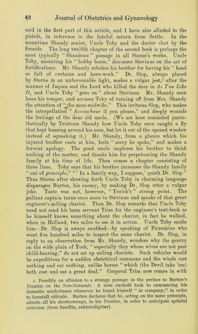 said in tlie first part of this article, and I have also alluded to the pistols, in reference to the fateful return from Settle. In the meantime Shandy senior, Uncle Toby and the doctor chat by the fireside. The long hvelftli chapter of the second book is perhaps the most typically “ Shandean ” passage in all Sterne’s works. Uncle Toby, mounting his “ hobby horse,” discusses Stevinus on the art of fortifications. Mr. Shandy rebukes his brother for having his “ head so full of curtains and horn-work.” Dr. Slop, always placed by Sterne in an unfavourable light, makes a vulgar jest,1 after the manner of Jaques and the Lord who killed the deer in As You Like It, and Uncle Toby “ goes on ” about Stevinus. Mr. Shandy soon loses his temper, and accuses Toby of turning off from Mrs. Shandy the attention of ‘^the man-midwife.” This irritates Slop, who makes the interpellation “ Accoucheur if you please,” and deeply wounds the feelings of the dear old uncle. (We are here reminded paren- thetically by Tristram Shandy how Uncle Toby once caught a fly that kept buzzing around his nose, but let it out of the opened window instead of squashing it.) Mr. Shandy, from a glance which his injured brother casts at him, feels “ sorry he spoke,” and makes a fervent apology. The good uncle implores his brother to think nothing of the matter, and thanks him for perpetuating the Shandy family at his time of life. Then comes a chapter consisting of three lines. Toby says that his brother increases the Shandy family “ out of principle,” “ ‘ In a family way, I suppose,’ quoth Dr. Slop.” Thus Sterne after showing forth Uncle Toby in charming language disparages Burton, his enemy, by making Dr. Slop utter a vulgar joke. Taste was not, however, “ Yorick’s ” strong point. The gallant captain turns once more to Stevinus and speaks of that great engineer’s sailing chariot. Then Dr. Slop remarks that Uncle Toby need not send his lame servant Trim for the engineer’s text-book as he himself knows something about the chariot, in fact he walked, when in Holland, two miles to see it in action. Uncle Toby snubs him—Dr. Slop is aways snubbed—by speaking of Peireskius who went five hundred miles to inspect the same chariot. Dr. Slop, in reply to an observation from Mr. Shandy, wonders why the gentry on the wide plain of York, “ especially they whose wives are not past child-bearing,” do not set up sailing chariots. Such vehicles would be expeditious for a sudden obstetrical summons and the winds cost nothing and eat nothing, unlike horses “ which (the Devil take ’em) both cost and eat a great deal.” Corporal Trim now comes in with i. Possibly an allusion to a strange passage in the preface to Burton’s Treatise on the Non-Naturals. A wise cuckold took to announcing his domestic misfortunes whenever he found himself “ in company,” in order to forestall ridicule. Burton declares that he, acting on the same principle, admits all his shortcomings, in his Treatise, in order to anticipate spiteful criticism (from Smellie, subintelligitur).