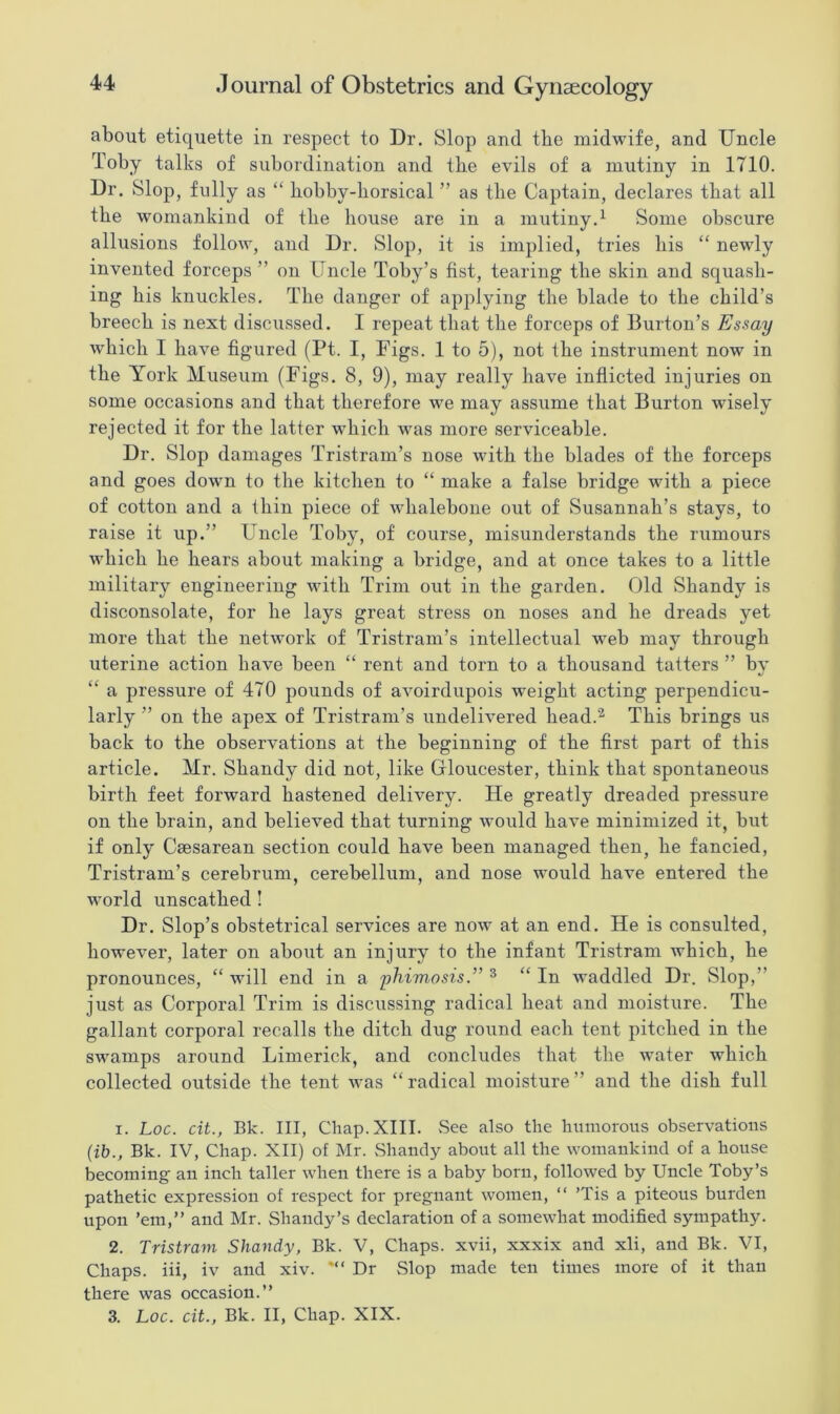 about etiquette in respect to Dr. Slop and the midwife, and Uncle Toby talks of subordination and the evils of a mutiny in 1710. Dr. Slop, fully as “ hobby-horsical ” as the Captain, declares that all the womankind of the house are in a mutiny.1 Some obscure allusions follow, and Dr. Slop, it is implied, tries his “ newly invented forceps ” on Uncle Toby’s fist, tearing the skin and squash- ing his knuckles. The danger of applying the blade to the child’s breech is next discussed. I repeat that the forceps of Burton’s Essay which I have figured (Pt. I, Figs. 1 to 5), not the instrument now in the York Museum (Figs. 8, 9), may really have inflicted injuries on some occasions and that therefore we may assume that Burton wisely rejected it for the latter which was more serviceable. Dr. Slop damages Tristram’s nose with the blades of the forceps and goes down to the kitchen to “ make a false bridge with a piece of cotton and a thin piece of whalebone out of Susannah’s stays, to raise it up.” Uncle Toby, of course, misunderstands the rumours which he hears about making a bridge, and at once takes to a little military engineering with Trim out in the garden. Old Shandy is disconsolate, for he lays great stress on noses and he dreads yet more that the network of Tristram’s intellectual web may through uterine action have been “ rent and torn to a thousand tatters ” by “ a pressure of 470 pounds of avoirdupois weight acting perpendicu- larly ” on the apex of Tristram’s undelivered head.2 This brings us back to the observations at the beginning of the first part of this article. Mr. Shandy did not, like Gloucester, think that spontaneous birth feet forward hastened delivery. He greatly dreaded pressure on the brain, and believed that turning would have minimized it, but if only Caesarean section could have been managed then, he fancied, Tristram’s cerebrum, cerebellum, and nose would have entered the world unscathed ! Dr. Slop’s obstetrical services are now at an end. He is consulted, however, later on about an injury to the infant Tristram which, he pronounces, “ will end in a phimosis3 “ In waddled Dr. Slop,” just as Corporal Trim is discussing radical heat and moisture. The gallant corporal recalls the ditch dug round each tent pitched in the swamps around Limerick, and concludes that the water which collected outside the tent was “ radical moisture ” and the dish full 1. Loc. cit., Bk. Ill, Chap. XIII. See also the humorous observations (ib., Bk. IV, Chap. XII) of Mr. Shandy about all the womankind of a house becoming an inch taller when there is a baby born, followed by Uncle Toby’s pathetic expression of respect for pregnant women, “ ’Tis a piteous burden upon ’em,” and Mr. Shandy’s declaration of a somewhat modified sympathy. 2. Tristram Shandy, Bk. V, Chaps, xvii, xxxix and xli, and Bk. VI, Chaps, iii, iv and xiv. Dr Slop made ten times more of it than there was occasion.” 3. Loc. cit., Bk. II, Chap. XIX.