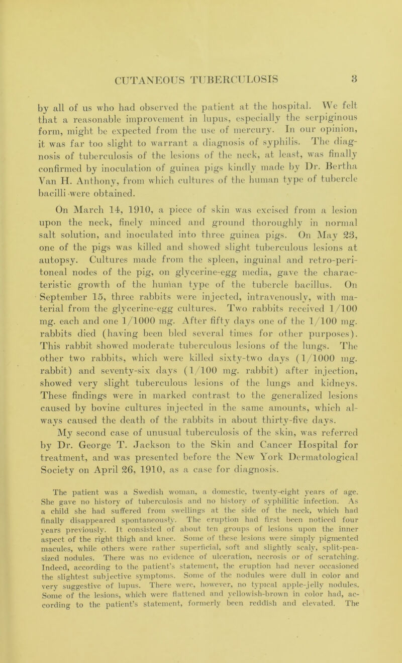 by all of us who had observed the patient at the hospital. IV e felt that a reasonable improvement in lupus, especially the serpiginous form, might be expected from the use of mercury. In our opinion, it was far too slight to warrant a diagnosis of syphilis. The diag- nosis of tuberculosis of the lesions of the neck, at least, was finally confirmed by inoculation of guinea pigs kindly made by Dr. Bertha Van H. Anthony, from which cultures of the human type of tubercle bacilli were obtained. On March 14, 1910, a piece of skin was excised from a lesion upon the neck, finely minced and ground thoroughly in normal salt solution, and inoculated into three guinea pigs. On May 23, one of the pigs was killed and showed slight tuberculous lesions at autopsy. Cultures made from the spleen, inguinal and retro-peri- toneal nodes of the pig, on glycerine-egg media, gave the charac- teristic growth of the human type of the tubercle bacillus. On September 15, three rabbits were injected, intravenously, with ma- terial from the glycerine-egg cultures. Two rabbits received 1/100 mg. each and one 1/1000 mg. After fifty days one of the 1/100 mg. rabbits died (having been bled several times for other purposes). This rabbit showed moderate tuberculous lesions of the lungs. The other two rabbits, which were killed sixty-two days (1/1000 mg. rabbit) and seventy-six days (1/100 mg. rabbit) after injection, showed very slight tuberculous lesions of the lungs and kidneys. These findings were in marked contrast to the generalized lesions caused by bovine cultures injected in the same amounts, which al- ways caused the death of the rabbits in about thirty-five days. My second case of unusual tuberculosis of the skin, was referred by Dr. George T. Jackson to the Skin and Cancer Hospital for treatment, and was presented before the New York Dermatological Society on April 26, 1910, as a case for diagnosis. The patient was a Swedish woman, a domestic, twenty-eight years of age. She gave no history of tuberculosis and no history of syphilitic infection. As a child she had suffered from swellings at the side of the neck, which had finally disappeared spontaneously. The eruption had first been noticed four years previously. It consisted of about ten groups of lesions upon the inner aspect of the right thigh and knee. Some of these lesions were simply pigmented macules, while others were rather superficial, soft and slightly scaly, split-pea- sized nodules. There was no evidence of ulceration, necrosis or of scratching. Indeed, according to the patient’s statement, the eruption had never occasioned the slightest subjective symptoms. Some of the nodules were dull in color and very suggestive of lupus. There were, however, no typical apple-jelly nodules. Some of the lesions, which were flattened and yellowish-brown in color had, ac- cording to the patient’s statement, formerly been reddish and elevated. The