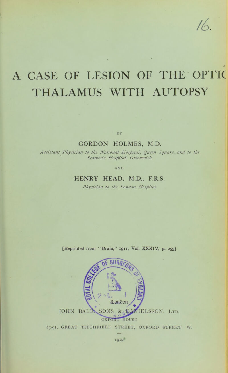 A CASE OF LESION OF THE OPTIC THALAMUS WITH AUTOPSY BY GORDON HOLMES, M.D. Assistant Physician to the National Hospital, Queen Square, and to the Seamen’s Hospital, Greenwich AND HENRY HEAD, M.D., F.R.S. Physician to the London Hospital [Reprinted from “Brain,” 1911, Vol. XXXIV, p. 255] 83-91, GREAT TITCHFIELD STREET, OXFORD STREET, W. 1912'