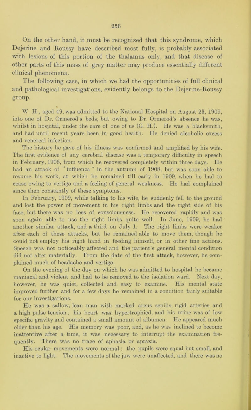 Oil the other hand, it must be recognized that this syndrome, which Dejerine and Koussy have described most fully, is probably associated with lesions of this portion of the thalamus only, and that disease of other parts of this mass of grey matter may produce essentially different clinical phenomena. The following case, in which we had the opportunities of full clinical and pathological investigations, evidently belongs to the Dejerine-Koussy group. W. H., aged 49, was admitted to the National Hospital on August 23, 1909, into one of Dr. Ormerod’s beds, but owing to Dr. Ormerod’s absence he was, whilst in hospital, under the care of one of us (G. H.). He was a blacksmith, and had until recent years been in good health. He denied alcoholic excess and venereal infection. The history he gave of his illness was confirmed and amplified by his wife. The first evidence of any cerebral disease was a temporary difficulty in speech in February, 1906, from which he recovered completely within three days. He had an attack of “influenza” in the autumn of 1908, but was soon able to resume his work, at which he remained till early in 1909, when he had to cease owing to vertigo and a feeling of general weakness. He had complained since then constantly of these symptoms. In February, 1909, while talking to his wife, he suddenly fell to the ground and lost the power of movement in his right limbs and the right side of his face, but there was no loss of consciousness. He recovered rapidly and was soon again able to use the right limbs quite well. In June, 1909, he had another similar attack, and a third on July 1. The right limbs were weaker after each of these attacks, but he remained able to move them, though he could not employ his right hand in feeding himself, or in other fine actions. Speech was not noticeably affected and the patient’s general mental condition did not alter materially. From the date of the first attack, however, he com- plained much of headache and vertigo. On the evening of the day on which he was admitted to hospital he became maniacal and violent and had to be removed to the isolation ward. Next day, however, he was quiet, collected and easy to examine. His mental state improved further and for a few days he remained in a condition fairly suitable for our investigations. He was a sallow, lean man with marked arcus senilis, rigid arteries and a high pulse tension; his heart was hypertrophied, and Ins urine was of low specific gravity and contained a small amount of albumen. He appeared much older than his age. His memory was poor, and, as he was inclined to become inattentive after a time, it was necessary to interrupt the examination fre- quently. There was no trace of aphasia or apraxia. His ocular movements were normal: the pupils were equal but small, and inactive to light. The movements of the jaw were unaffected, and there was no