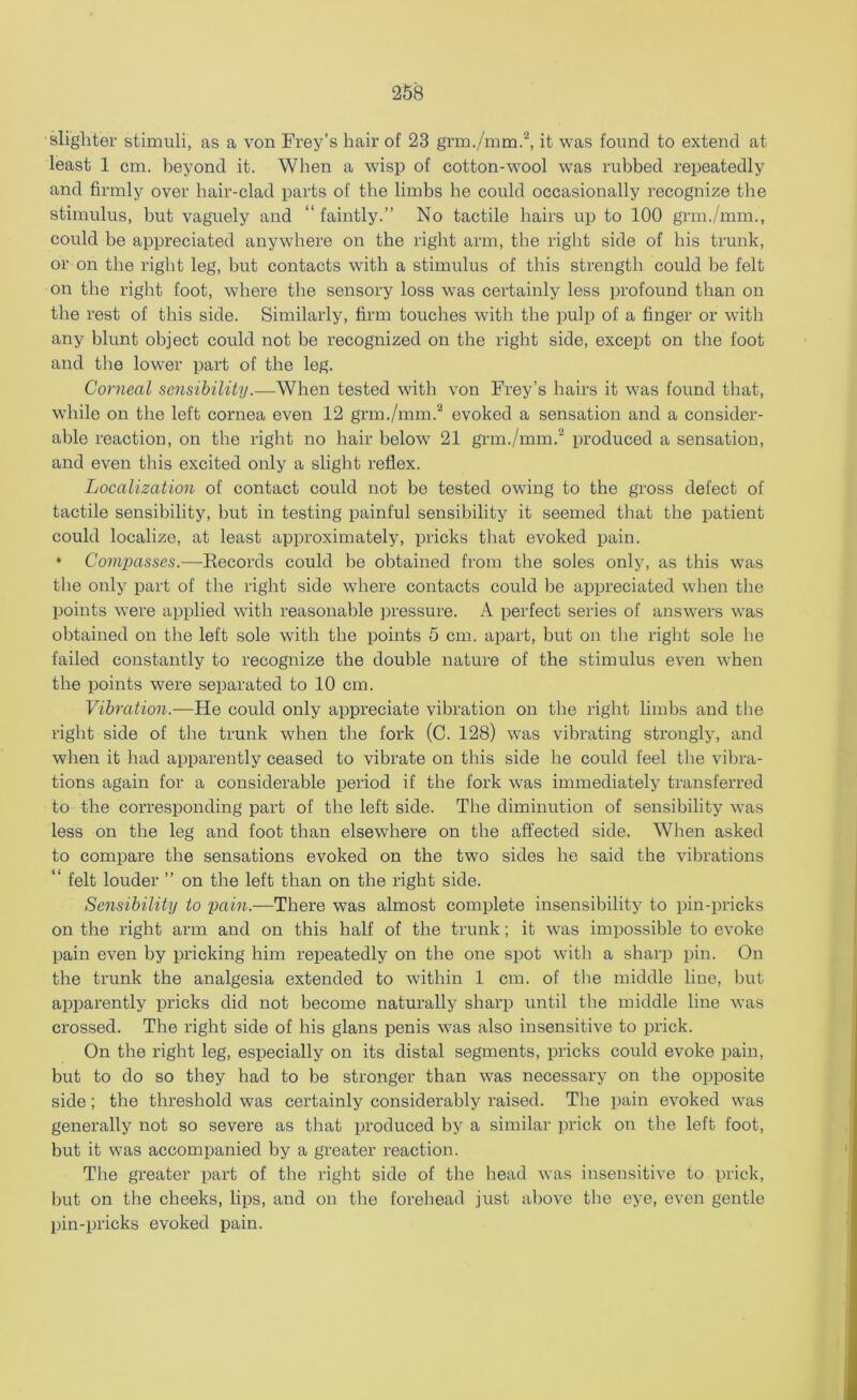 slighter stimuli, as a von Frey’s hair of 23 grm./mm.2, it was found to extend at least 1 cm. beyond it. When a wisp of cotton-wool was rubbed repeatedly and firmly over hair-clad parts of the limbs he could occasionally recognize the stimulus, but vaguely and “ faintly.” No tactile hairs up to 100 grm./mm., could be appreciated anywhere on the right arm, the right side of his trunk, or on the right leg, hut contacts with a stimulus of this strength could he felt on the right foot, where the sensory loss was certainly less profound than on the rest of this side. Similarly, firm touches with the pulp of a finger or with any blunt object could not be recognized on the right side, except on the foot and the lower part of the leg. Corneal sensibility.—When tested with von Frey’s hairs it was found that, while on the left cornea even 12 grm./mm.2 evoked a sensation and a consider- able reaction, on the right no hair below 21 grm./mm.'2 produced a sensation, and even this excited only a slight reflex. Localization of contact could not be tested owing to the gross defect of tactile sensibility, but in testing painful sensibility it seemed that the patient could localize, at least approximately, pricks that evoked pain. • Compasses.—Records could be obtained from the soles only, as this was the only part of the right side where contacts could be appreciated when the points were applied with reasonable pressure. A perfect series of answers was obtained on the left sole with the points 5 cm. apart, but on the right sole lie failed constantly to recognize the double nature of the stimulus even when the points were separated to 10 cm. Vibration.—He could only appreciate vibration on the right limbs and the right side of the trunk when the fork (C. 128) was vibrating strongly, and when it had apparently ceased to vibrate on this side he could feel the vibra- tions again for a considerable period if the fork was immediately transferred to the corresponding part of the left side. The diminution of sensibility was less on the leg and foot than elsewhere on the affected side. When asked to compare the sensations evoked on the two sides he said the vibrations “ felt louder ” on the left than on the right side. Sensibility to pain.—There was almost complete insensibility to pin-pricks on the right arm and on this half of the trunk; it was impossible to evoke pain even by pricking him repeatedly on the one spot with a sharp pin. On the trunk the analgesia extended to within 1 cm. of the middle line, but apparently pricks did not become naturally sharp until the middle line was crossed. The right side of his glans penis was also insensitive to prick. On the right leg, especially on its distal segments, pricks could evoke pain, but to do so they had to be stronger than was necessary on the opposite side; the threshold was certainly considerably raised. Tbe pain evoked was generally not so severe as that produced by a similar prick on the left foot, but it was accompanied by a greater reaction. The greater part of the right side of the head was insensitive to prick, but on the cheeks, lips, and on the forehead just above tbe eye, even gentle pin-pricks evoked pain.