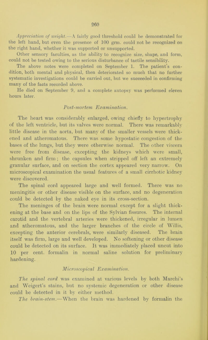 Appreciation of weight.—A fairly good threshold could he demonstrated for the left hand, but even the presence of 100 grm. could not be recognized on the right hand, whether it was supported or unsupported. Other sensory faculties, as the ability to recognize size, shape, and form, could not be tested owing to the serious disturbance of tactile sensibility. The above notes were completed on September 1. The patient’s con- dition, both mental and physical, then deteriorated so much that no further systematic investigations could be carried out, but we succeeded in confirming many of the facts recorded above. He died on September 9, and a complete autopsy was performed eleven hours later. Post-mortem Examination. The heart was considerably enlarged, owing chiefly to hypertrophy of the left ventricle, but its valves were normal. There was remarkably little disease in the aorta, but many of the smaller vessels were thick- ened and atheromatous. There w'as some hypostatic congestion of the bases of the lungs, but they were otherwise normal. The other viscera were free from disease, excepting the kidneys which were small, shrunken and firm ; the capsules when stripped off left an extremely granular surface, and on section the cortex appeared very narrow. On microscopical examination the usual features of a small cirrhotic kidney were discovered. The spinal cord appeared large and well formed. There was no meningitis or other disease visible on the surface, and no degeneration could be detected by the naked eye in its cross-section. The meninges of the brain were normal except for a slight thick- ening at the base and on the lips of the Sylvian fissures. The internal carotid and the vertebral arteries were thickened, irregular in lumen and atheromatous, and the larger branches of the circle of Willis, excepting the anterior cerebrals, were similarly diseased. The brain itself was firm, large and well developed. No softening or other disease could be detected on its surface. It was immediately placed uncut into 10 per cent, formalin in normal saline solution for preliminary hardening. Microscopical Examination. The spinal cord was examined at various levels by both Marchi’s and Weigert’s stains, but no systemic degeneration or other disease could be detected in it by either method. The brain-stern.—When the brain was hardened by formalin the