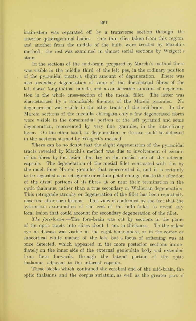 brain-stem was separated off by a transverse section through the anterior quadrigeminal bodies. One thin slice taken from this region, and another from the middle of the bulb, were treated by Marchi's method ; the rest was examined in almost serial sections by Weigert’s stain. In the sections of the mid-brain prepared by Marchi’s method there was visible in the middle third of the left pes, in the ordinary position of the pyramidal tracts, a slight amount of degeneration. There was also secondary degeneration of some of the dorsolateral fibres of the left dorsal longitudinal bundle, and a considerable amount of degenera- tion in the whole cross-section of the mesial fillet. The latter was characterized by a remarkable fineness of the Marchi granules. No degeneration was visible in the other tracts of the mid-brain. In the Marchi sections of the medulla oblongata only a few degenerated fibres were visible in the dorsomedial portion of the left pyramid and some degeneration, represented by very fine granules, in the interolivary layer. On the other hand, no degeneration or disease could be detected in the sections stained by Weigert’s method. There can be no doubt that the slight degeneration of the pyramidal tracts revealed by Marchi’s method was due to involvement of certain of its fibres by the lesion that lay on the mesial side of the internal capsule. The degeneration of the mesial fillet contrasted with this by the much finer Marchi granules that represented it, and it is certainly to be regarded as a retrograde or cellulo-petal change, due to the affection of the distal portions of its fibres at or near their termination in the optic thalamus, rather than a true secondary or Wallerian degeneration. This retrograde atrophy or degeneration of the fillet has been repeatedly observed after such lesions. This view is confirmed by the fact that the systematic examination of the rest of the bulb failed to reveal any local lesion that could account for secondary degeneration of the fillet. The fore-brain.—The fore-brain was cut by sections in the plane of the optic tracts into slices about 1 cm. in thickness. To the naked eye no disease was visible in the right hemisphere, or in the cortex or subcortical white matter of the left, but a focus of softening was at once detected, which appeared in the more posterior sections imme- diately on the inner side of the external geniculate body and extended from here forwards, through the lateral portion of the optic thalamus, adjacent to the internal capsule. Those blocks which contained the cerebral end of the mid-brain, the optic thalamus and the corpus striatum, as well as the greater part of