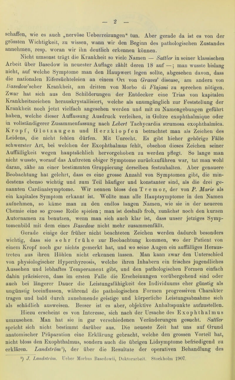 schaffen, wie es auch „nervöse Ueberreizungen“ tun. Aber gerade da ist es von der grössten Wichtigkeit, zu wissen, wann wir den Beginn des pathologischen Zustandes annehmen, resp. woran wir ihn deutlich erkennen können. Nicht umsonst trägt die Krankheit so viele Namen — Sattler in seiner klassischen Arbeit über Basedow in neuester Auflage zählt deren 18 auf—; man wusste bislang nicht, aut welche Symptome man den Haupwert legen sollte, abgesehen davon, dass die nationalen Eifersüchteleien an einem Ort von Graves’ disease, am andern von Sasedoiv'scher Krankheit, am dritten von Morbo di Flajani zu sprechen nötigen. Zwar hat sich aus den Schilderungen der Entdecker eine Trias von kapitalen Krankheitszeichen herauskrystallisiert, welche als unumgänglich zur Feststellung der Krankheit noch jetzt vielfach angesehen werden und mit zu Namengebungen geführt haben, welche dieser Auffassung Ausdruck verleihen, in Goitre exophthalmique oder in vollständigerer Zusammenfassung nach Lebert Tachycardia strumosa exophthalmica. Kropf, Glotzaugen und Herzklopfen betrachtet mau als Zeichen des Leidens, die nicht fehlen dürfen. Mit Unrecht. Es gibt hieher gehörige Fälle schwerster Art, bei welchen der Exophthalmus fehlt, obschon dieses Zeichen seiner Auffälligkeit wegen hauptsächlich hervorgehoben zu werden pflegt. So lange man nicht wusste, worauf das Auftreten obiger Symptome zurückzuführen war, tat man wohl daran, zähe au einer bestimmten Gruppierung derselben festzuhalten. Aber genauere Beobachtung hat gelehrt, dass es eine grosse Anzahl von Symptomen gibt, die min- destens ebenso wichtig und zum Teil häufiger und konstanter sind, als die drei ge- nannten Cardinalsymptome. Wir nennen bloss den Tremor, der von F. Marie als ein kapitales Symptom erkannt ist. Wollte man alle Hauptsymptome in den Namen aufnehmen, so käme mau zu den endlos langen Namen, wie sie in der neueren Chemie eine so grosse Rolle spielen; man ist deshalb froh, zunächst noch den kurzen Autornamen zu benutzen, wenn man sich auch klar ist, dass unser jetziges Symp- tomenbild mit dem eines Basedow nicht mehr zusammenfällt. Gerade einige der früher nicht beachteten Zeichen werden dadurch besonders wichtig, dass sie sehr frühe zur Beobachtung kommen, wo der Patient von einem Kropf noch gar nichts gemerkt hat, und wo seine Augen ein auffälliges Heraus- treteu aus ihren Höhlen nicht erkennen lassen. Man kann zwar den Unterschied von physiologischer llyperthyreosis, welche ihren Inhabern ein frisches jugendliches Aussehen und lebhaftes Temperament gibt, und den pathologischen Formen einfach dahin präcisieren, dass im ersten Falle die Erscheinungen vorübergehend sind oder auch bei längerer Dauer die Leistungsfähigkeit des Individuums eher günstig als ungünstig beeinflussen, während die pathologischen Formen progressiven Charakter tragen und bald durch zunehmende geistige und körperliche Leistungsabnahme sich als schädlich ausweisen. Besser ist es aber, objektive Anhaltspunkte aufzustellen. Hiezu erscheint es von Interesse, sich nach der Ursache des Exophthalmus umzusehen. Man hat sie in gar verschiedenen Veränderungen gesucht. Sattler spricht sich nicht bestimmt darüber aus. Die neueste Zeit hat uns auf Grund anatomischer Präparation eine Erklärung gebracht, welche den grossen Vorteil hat, nicht bloss den Exophthalmus, sondern auch die übrigen Lidsymptome befriedigend zu erklären. Landström'), der über die Resultate der operativen Behandlung des *) J. Landström, lieber Morbus Basedowii, Doktorarbeit. Stockholm 1907.