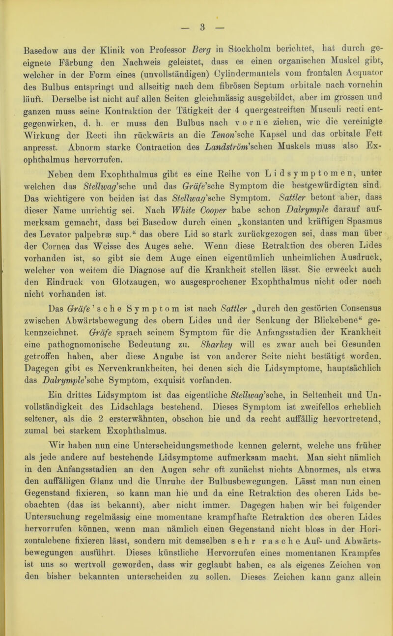Basedow aus der Klinik von Professor Berg in Stockholm berichtet, hat durch ge- eignete Färbung den Nachweis geleistet, dass es einen organischen Muskel gibt, welcher in der Form eines (unvollständigen) Cylindermantels vom frontalen Aequator des Bulbus entspringt und allseitig nach dem fibrösen Septum orbitale nach vornehin läuft. Derselbe ist nicht auf allen Seiten gleichmässig ausgebildet, aber im grossen und ganzen muss seine Kontraktion der Tätigkeit der 4 quergestreiften Musculi recti ent- gegenwirken, d. h. er muss den Bulbus nach vorne ziehen, wie die vereinigte Wirkung der Recti ihn rückwärts an die Tenon'sche Kapsel und das orbitale Fett anpresst. Abnorm starke Contraction des Landström'sehen Muskels muss also Ex- ophthalmus hervorrufen. Neben dem Exophthalmus gibt es eine Reihe von Li dsymptomen, unter welchen das Stellwag'sehe und das Gräfe'sehe Symptom die bestgewürdigten sind. Das wichtigere von beiden ist das Stellwag'sehe Symptom. Sattler betont aber, dass dieser Name unrichtig sei. Nach White Cooper habe schon Dalrymple darauf auf- merksam gemacht, dass bei Basedow durch einen „konstanten und kräftigen Spasmus des Levator palpebrse sup.“ das obere Lid so stark zurückgezogen sei, dass man über der Cornea das Weisse des Auges sehe. Wenn diese Retraktion des oberen Lides vorhanden ist, so gibt sie dem Auge einen eigentümlich unheimlichen Ausdruck, welcher von weitem die Diagnose auf die Krankheit stellen lässt. Sie erweckt auch den Eindruck von Glotzaugen, wo ausgesprochener Exophthalmus nicht oder noch nicht vorhanden ist. Das Gräfe 'sehe Symptom ist nach Sattler „durch den gestörten Consensus zwischen Abwärtsbewegung des obern Lides und der Senkung der Blickebene“ ge- kennzeichnet. Gräfe sprach seinem Symptom für die Anfangsstadien der Krankheit eine pathognomonische Bedeutung zu. Sharlcey will es zwar auch bei Gesunden getroffen haben, aber diese Angabe ist von anderer Seite nicht bestätigt worden. Dagegen gibt es Nervenkrankheiten, bei denen sich die Lidsymptome, hauptsächlich das Dalrymple'sehe Symptom, exquisit vorfanden. Ein drittes Lidsymptom ist das eigentliche Stellwag'sehe, in Seltenheit und Un- vollständigkeit des Lidschlags bestehend. Dieses Symptom ist zweifellos erheblich seltener, als die 2 ersterwähnten, obschon hie und da recht auffällig hervortretend, zumal bei starkem Exophthalmus. Wir haben nun eine Unterscheidungsmethode kennen gelernt, welche uns früher als jede andere auf bestehende Lidsymptome aufmerksam macht. Man sieht nämlich in den Anfangsstadien an den Augen sehr oft zunächst nichts Abnormes, als etwa den auffälligen Glanz und die Unruhe der Bulbusbewegungen. Lässt man nun einen Gegenstand fixieren, so kann man hie und da eine Retraktion des oberen Lids be- obachten (das ist bekannt), aber nicht immer. Dagegen haben wir bei folgender Untersuchung regelmässig eine momentane krampfhafte Retraktion des oberen Lides hervorrufen können, wenn man nämlich einen Gegenstand nicht bloss in der Hori- zontalebene fixieren lässt, sondern mit demselben sehr rasche Auf- und Abwärts- bewegungen ausführt. Dieses künstliche Hervorrufen eines momentanen Krampfes ist uns so wertvoll geworden, dass wir geglaubt haben, es als eigenes Zeichen von den bisher bekannten unterscheiden zu sollen. Dieses Zeichen kann ganz allein