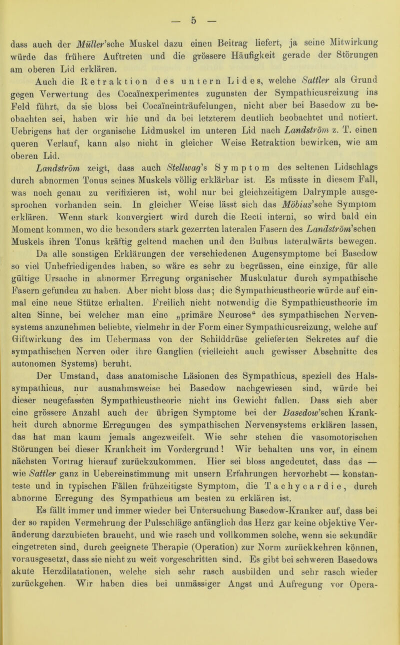 dass auch der Müller'sehe Muskel dazu einen Beitrag liefert, ja seine Mitwirkung würde das frühere Auftreten und die grössere Häufigkeit gerade der Störungen am oberen Lid erklären. Auch die Retraktion des untern Lides, welche Sattler als Grund gegen Verwertung des Cocainexperimentes zugunsten der Sympathicusreizung ins Feld führt, da sie bloss bei Cocaineinträufelungen, nicht aber bei Basedow zu be- obachten sei, haben wir hie und da bei letzterem deutlich beobachtet und notiert. Uebrigens hat der organische Lidmuskel im unteren Lid nach Landström z. T. einen queren Verlauf, kann also nicht in gleicher Weise Retraktion bewirken, wie am oberen Lid. Landströrn zeigt, dass auch Stellwag's Symptom des seltenen Lidschlags durch abnormen Tonus seines Muskels völlig erklärbar ist. Es müsste in diesem Fall, was noch genau zu verifizieren ist, wohl nur bei gleichzeitigem Dalrymple ausge- sprochen vorhanden sein. In gleicher Weise lässt sich das Möbius'sehe Symptom erklären. Wenn stark konvergiert wird durch die Recti interni, so wird bald ein Moment kommen, wo die besonders stark gezerrten lateralen Fasern des Landström'sehen Muskels ihren Tonus kräftig geltend machen und den Bulbus lateralwärts bewegen. Da alle sonstigen Erklärungen der verschiedenen Augensymptome bei Basedow so viel Unbefriedigendes haben, so wäre es sehr zu begrüssen, eine einzige, für alle gültige Ursache in abnormer Erregung organischer Muskulatur durch sympathische Fasern gefunden zu haben. Aber nicht bloss das; die Sympathicustheorie würde auf ein- mal eine neue Stütze erhalten. Freilich nicht notwendig die Sympathicustheorie im alten Sinne, bei welcher man eine „primäre Neurose“ des sympathischen Nerven- systems anzunehmen beliebte, vielmehr in der Form einer Sympathicusreizung, welche auf Giftwirkung des im Uebermass von der Schilddrüse gelieferten Sekretes auf die sympathischen Nerven oder ihre Ganglien (vielleicht auch gewisser Abschnitte des autonomen Systems) beruht. Der Umstand, dass anatomische Läsionen des Sympathicus, speziell des llals- sympathicus, nur ausnahmsweise bei Basedow nachgewiesen sind, würde bei dieser neugefassten Sympathicustheorie nicht ins Gewicht fallen. Dass sich aber eine grössere Anzahl auch der übrigen Symptome bei der Basedow'scheu Krank- heit durch abnorme Erregungen des sympathischen Nervensystems erklären lassen, das hat man kaum jemals angezweifelt. Wie sehr stehen die vasomotorischen Störungen bei dieser Krankheit im Vordergrund! Wir behalten uns vor, in einem nächsten Vortrag hierauf zurückzukommen. Hier sei bloss angedeutet, dass das — wie Sattler ganz in Uebereinstimmung mit unsern Erfahrungen hervorhebt— konstan- teste und in typischen Fällen frühzeitigste Symptom, die Tachycardie, durch abnorme Erregung des Sympathicus am besten zu erklären ist. Es fällt immer und immer wieder bei Untersuchung Basedow-Kranker auf, dass bei der so rapiden Vermehrung der Pulsschläge anfänglich das Herz gar keine objektive Ver- änderung darzubieten braucht, und wie rasch und vollkommen solche, wenn sie sekundär eingetreten sind, durch geeignete Therapie (Operation) zur Norm zurückkehren können, vorausgesetzt, dass sie nicht zu weit vorgeschritten sind. Es gibt bei schweren Basedows akute Herzdilatationen, welche sich sehr rasch ausbilden und sehr rasch wieder zurückgehen. Wir haben dies bei unmässiger Angst und Aufregung vor Opera-