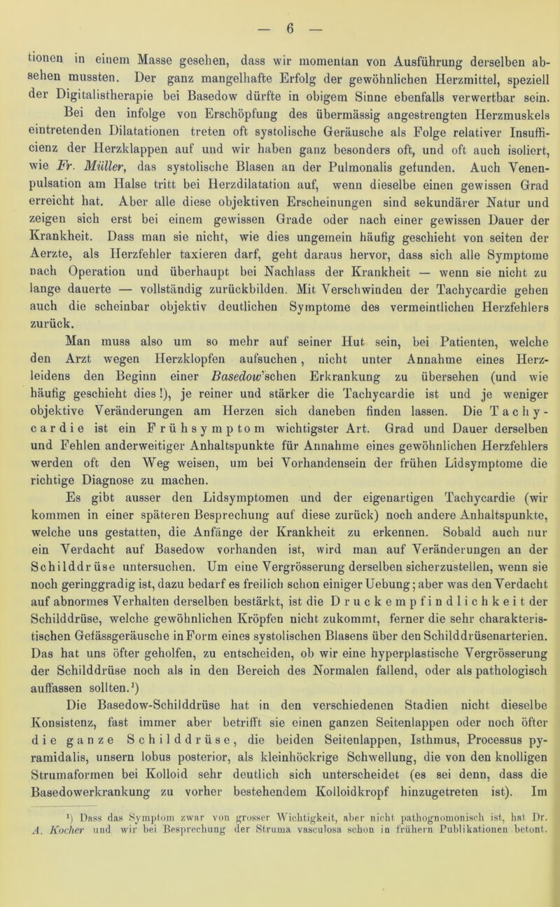 tionen in einem Masse gesehen, dass wir momentan von Ausführung derselben ab- sehen mussten. Der ganz mangelhafte Erfolg der gewöhnlichen Herzmittel, speziell der Digitalistherapie bei Basedow dürfte in obigem Sinne ebenfalls verwertbar sein. Bei den infolge von Erschöpfung des übermässig angestrengten Herzmuskels eintretenden Dilatationen treten oft systolische Geräusche als Folge relativer Insuffi- cienz der Herzklappen auf und wir haben ganz besonders oft, und oft auch isoliert, wie Fr. Müller, das systolische Blasen an der Pulmonalis gefunden. Auch Venen- pulsation am Halse tritt bei Herzdilatation auf, wenn dieselbe einen gewissen Grad erreicht hat. Aber alle diese objektiven Erscheinungen sind sekundärer Natur und zeigen sich erst bei einem gewissen Grade oder nach einer gewissen Dauer der Krankheit. Dass man sie nicht, wie dies ungemein häufig geschieht von seiten der Aerzte, als Herzfehler taxieren darf, geht daraus hervor, dass sich alle Symptome nach Operation und überhaupt bei Nachlass der Krankheit — wenn sie nicht zu lange dauerte — vollständig zurückbilden, Mit Verschwinden der Tachycardie gehen auch die scheinbar objektiv deutlichen Symptome des vermeintlichen Herzfehlers zurück. Man muss also um so mehr auf seiner Hut sein, bei Patienten, welche den Arzt wegen Herzklopfen aufsuchen, nicht unter Annahme eines Herz- leidens den Beginn einer Basedow'sehen Erkrankung zu übersehen (und wie häufig geschieht dies!), je reiner und stärker die Tachycardie ist und je weniger objektive Veränderungen am Herzen sich daneben finden lassen. Die Tachy- cardie ist ein Frühsymptom wichtigster Art. Grad und Dauer derselben und Fehlen anderweitiger Anhaltspunkte für Annahme eines gewöhnlichen Herzfehlers werden oft den Weg weisen, um bei Vorhandensein der frühen Lidsymptome die richtige Diagnose zu machen. Es gibt ausser den Lidsymptomen und der eigenartigen Tachycardie (wir kommen in einer späteren Besprechung auf diese zurück) noch andere Anhaltspunkte, welche uns gestatten, die Anfänge der Krankheit zu erkennen. Sobald auch nur ein Verdacht auf Basedow vorhanden ist, wird man auf Veränderungen an der Schilddrüse untersuchen. Um eine Vergrösserung derselben sicherzustellen, wenn sie noch geringgradig ist, dazu bedarf es freilich schon einiger Uebung; aber was den Verdacht auf abnormes Verhalten derselben bestärkt, ist die Druckempfindlichkeit der Schilddrüse, welche gewöhnlichen Kröpfen nicht zukommt, ferner die sehr charakteris- tischen Gefässgeräusche in Form eines systolischen Blasens über den Schilddrüsenarterien. Das hat uns öfter geholfen, zu entscheiden, ob wir eine hyperplastische Vergrösserung der Schilddrüse noch als in den Bereich des Normalen fallend, oder als pathologisch auffassen sollten.1) Die Basedow-Schilddrüse hat in den verschiedenen Stadien nicht dieselbe Konsistenz, fast immer aber betrifft sie einen ganzen Seitenlappen oder noch öfter die ganze Schilddrüse, die beiden Seitenlappen, Isthmus, Processus py- ramidalis, unsern lobus posterior, als kleinhöckrige Schwellung, die von den knolligen Strumaformen bei Kolloid sehr deutlich sich unterscheidet (es sei denn, dass die Basedowerkrankung zu vorher bestehendem Kolloidkropf hinzugetreten ist). Im *) Dass das Symptom zwar von grosser Wichtigkeit, aber nicht pathognomonisch ist, hat Dr. A. Kocher und wir hei Besprechung der Struma vasculosa schon in frühem Publikationen betont.