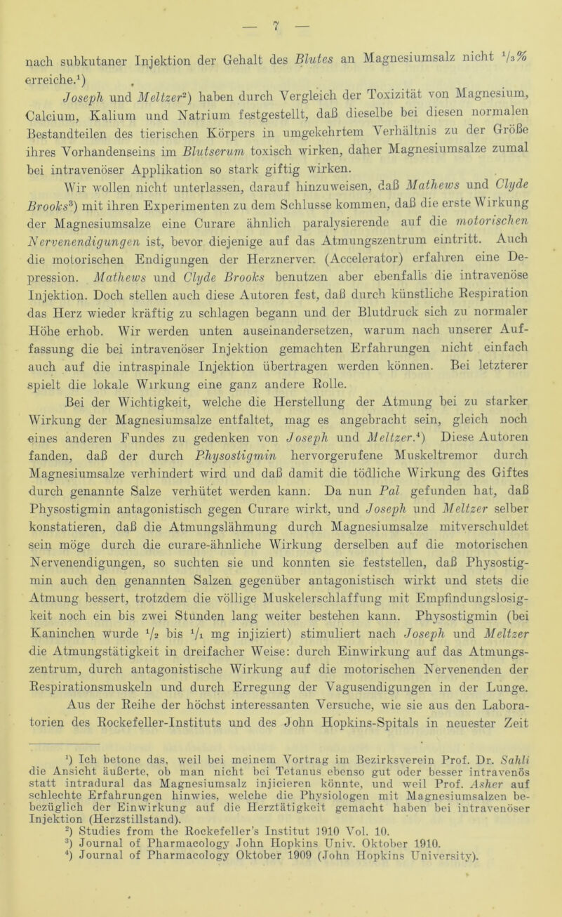 nach subkutaner Injektion der Gehalt des Blutes an Magnesiumsalz nicht /$% erreichet) Joseph und Meltzer~) haben durch Vergleich der Toxizität von Magnesium, Calcium, Kalium und Natrium festgestellt, daß dieselbe bei diesen normalen Bestandteilen des tierischen Körpers in umgekehrtem Verhältnis zu der Größe ihres Vorhandenseins im Blutserum toxisch wirken, daher Magnesiumsalze zumal bei intravenöser Applikation so stark giftig wirken. Wir wollen nicht unterlassen, darauf hinzuweisen, daß Matliews und Clyde Brooks^) mit ihren Experimenten zu dem Schlüsse kommen, daß die erste \\ irkung der Magnesiumsalze eine Curare ähnlich paralysierende auf die motorischen Nervenendigungen ist, bevor diejenige auf das Atmungszentrum eintritt. Auch die motorischen Endigungen der Herznerven (Accelerator) erfahren eine De- pression. Matliews und Clyde Brooks benutzen aber ebenfalls die intravenöse Injektion. Doch stellen auch diese Autoren fest, daß durch künstliche Eespiration das Herz wieder kräftig zu schlagen begann und der Blutdruck sich zu normaler Höhe erhob. Wir werden unten auseinandersetzen, warum nach unserer Auf- fassung die bei intravenöser Injektion gemachten Erfahrungen nicht einfach auch auf die intraspinale Injektion übertragen werden können. Bei letzterer spielt die lokale Wirkung eine ganz andere Eolle. Bei der Wichtigkeit, welche die Herstellung der Atmung bei zu starker Wirkung der Magnesiumsalze entfaltet, mag es angebracht sein, gleich noch eines anderen Fundes zu gedenken von Joseph und MeitzerJ) Diese Autoren fanden, daß der durch Physostigmin hervorgerufene Muskeltremor durch Magnesiumsalze verhindert wird und daß damit die tödliche Wirkung des Giftes durch genannte Salze verhütet werden kann. Da nun Pal gefunden hat, daß Physostigmin antagonistisch gegen Curare wirkt, und Joseph und Meitzer selber konstatieren, daß die Atmungslähmung durch Magnesiumsalze mitverschuldet sein möge durch die curare-ähnliche Wirkung derselben auf die motorischen Nervenendigungen, so suchten sie und konnten sie feststellen, daß Physostig- min auch den genannten Salzen gegenüber antagonistisch wirkt und stets die Atmung bessert, trotzdem die völlige Muskelerschlaffung mit Empfindungslosig- keit noch ein bis zwei Stunden lang weiter bestehen kann. Physostigmin (bei Kaninchen wurde Va bis ^/i mg injiziert) stimuliert nach Joseph und Meitzer die Atmungstätigkeit in dreifacher Weise: durch Einwirkung auf das Atmungs- zentrum, durch antagonistische Wirkung auf die motorischen Nervenenden der Eespirationsmuskeln und durch Erregung der Vagusendigungen in der Lunge. x\us der Eeihe der höchst interessanten Versuche, wie sie aus den Labora- torien des Eockefeller-Instituts und des John Hopkins-Spitals in neuester Zeit ’) Ich betone das, weil bei meinem Vortrag im Bezirksverein Prof. Dr. Sahli die Ansicht äußerte, ob man nicht bei Tetanus ebenso gut oder besser intravenös statt intradural das Magnesiumsalz injicieren könnte, und weil Prof. Asher auf schlechte Erfahrungen hinwies, welche die Physiologen mit Magnesiumsalzen be- bezüglich der Einwirkung auf die Herztätigkeit gemacht haben bei intravenöser Injektion (Herzstillstand). -) Studies from the Bockefeller’s Institut H)10 Vol. 10. Journal of Pharmacology John Hopkins Univ. Oktober 1910. h Journal of Pharmacology Oktober 1909 (John Hopkins University).