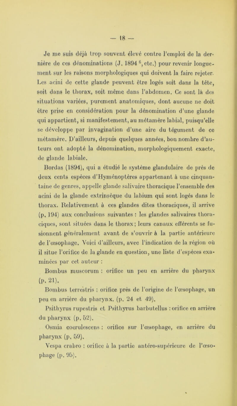 Je me suis déjà trop souvent élevé contre l’emploi de la der- nière de ces dénominations (J. 1894 6,ete.) pour revenir longue- ment sur les raisons morphologiques qui doivent la faire rejeter. Les acini de cette glande peuvent être logés soit dans la tête, soit dans le thorax, soit même dans l’abdomen. Ce sont là des situations variées, purement anatomiques, dont aucune ne doit être prise en considération pour la dénomination d’une glande qui appartient, si manifestement, au métamère labial, puisqu’elle se développe par invagination d’une aire du tégument de ce métamère. D’ailleurs, depuis quelques années, bon nombre d’au- teurs ont adopté la dénomination, morphologiquement exacte, de glande labiale. Bordas (1894), qui a étudié le système glandulaire de près de deux cents espèces d’Hyménoptères appartenant à une cinquan- taine de genres, appelle glande salivaire thoracique l’ensemble des acini de la glande extrinsèque du labium qui sont logés dans le thorax. Relativement à ces glandes dites thoraciques, il arrive (p. 194) aux conclusions suivantes : les glandes salivaires thora- ciques, sont situées dans le thorax; leurs canaux efférents se fu- sionnent généralement avant de s’ouvrir à la partie antérieure de l’œsophage. Voici d’ailleurs, avec l’indication de la région où il situe l’orifice de la glande en question, une liste d’espèces exa- minées par cet auteur : Bombus muscorum : orifice un peu en arrière du pharynx (P. 21). Bombus terrèstris : orifice près de l’origine de l’œsophage, un peu en arrière du pharynx, (p. 24 et 49). Psithyrus rupestris et Psithyrus barbutellus : orifice en arrière du pharynx (p. 52). Osmia coerulescens : orifice sur l’œsophage, en arrière du pharynx (p. 59). Vespa crabro : orifice à la partie antéro-supérieure de l’œso- phage (p. 95).