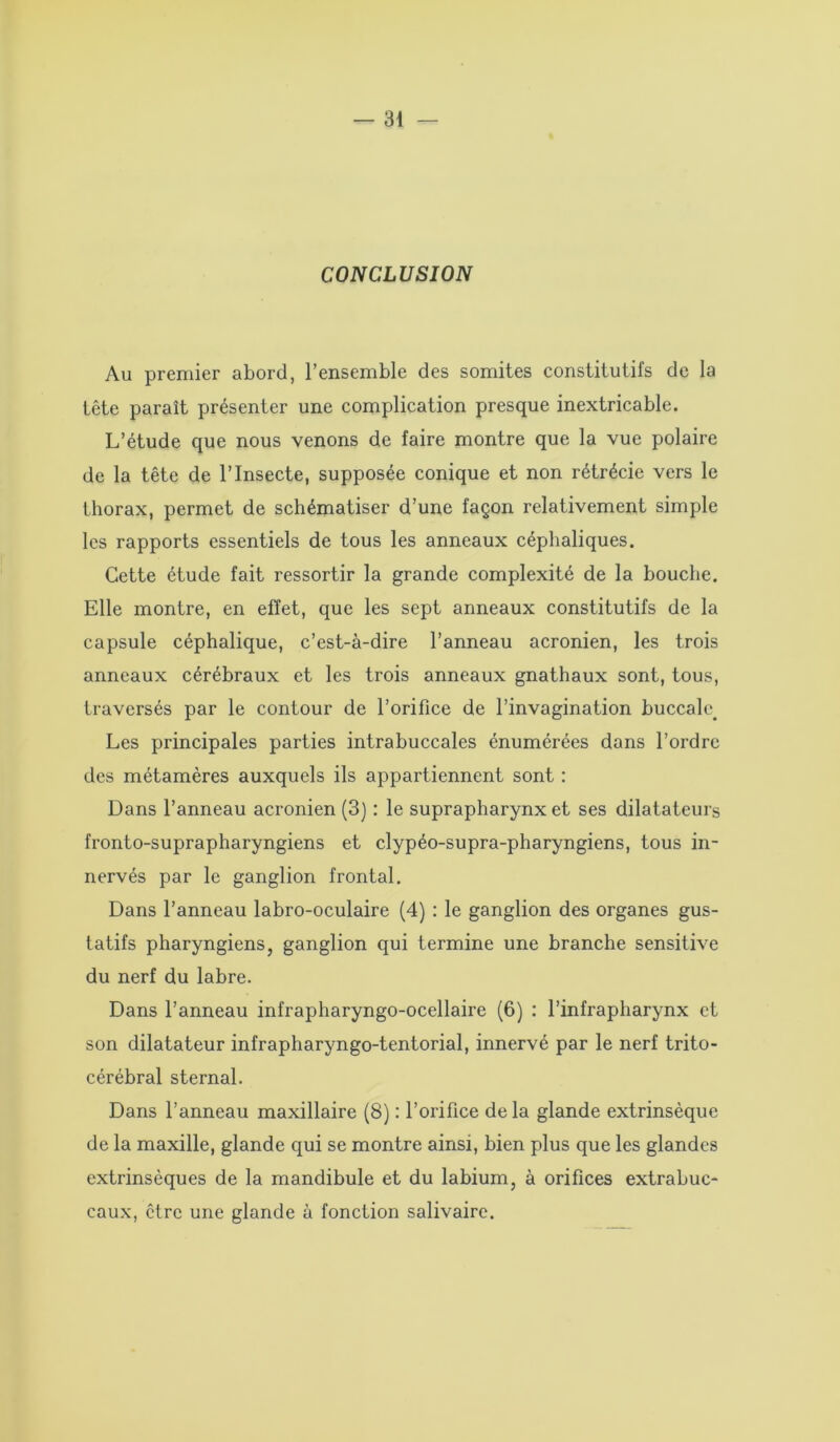 CONCLUSION Au premier abord, l’ensemble des somites constitutifs de la tête paraît présenter une complication presque inextricable. L’étude que nous venons de faire montre que la vue polaire de la tête de l’Insecte, supposée conique et non rétrécie vers le thorax, permet de schématiser d’une façon relativement simple les rapports essentiels de tous les anneaux céphaliques. Cette étude fait ressortir la grande complexité de la bouche. Elle montre, en effet, que les sept anneaux constitutifs de la capsule céphalique, c’est-à-dire l’anneau acronien, les trois anneaux cérébraux et les trois anneaux gnathaux sont, tous, traversés par le contour de l’orifice de l’invagination buccale. Les principales parties intrabuccales énumérées dans l’ordre des métamères auxquels ils appartiennent sont : Dans l’anneau acronien (3) : le suprapharynx et ses dilatateurs fronto-suprapharyngiens et clypéo-supra-pharyngiens, tous in- nervés par le ganglion frontal. Dans l’anneau labro-oculaire (4) : le ganglion des organes gus- tatifs pharyngiens, ganglion qui termine une branche sensitive du nerf du labre. Dans l’anneau infrapharyngo-ocellaire (6) : l’infrapharynx et son dilatateur infrapharyngo-tentorial, innervé par le nerf trito- cérébral sternal. Dans l’anneau maxillaire (8) : l’orifice de la glande extrinsèque de la maxille, glande qui se montre ainsi, bien plus que les glandes extrinsèques de la mandibule et du labium, à orifices extrabuc- caux, être une glande à fonction salivaire.