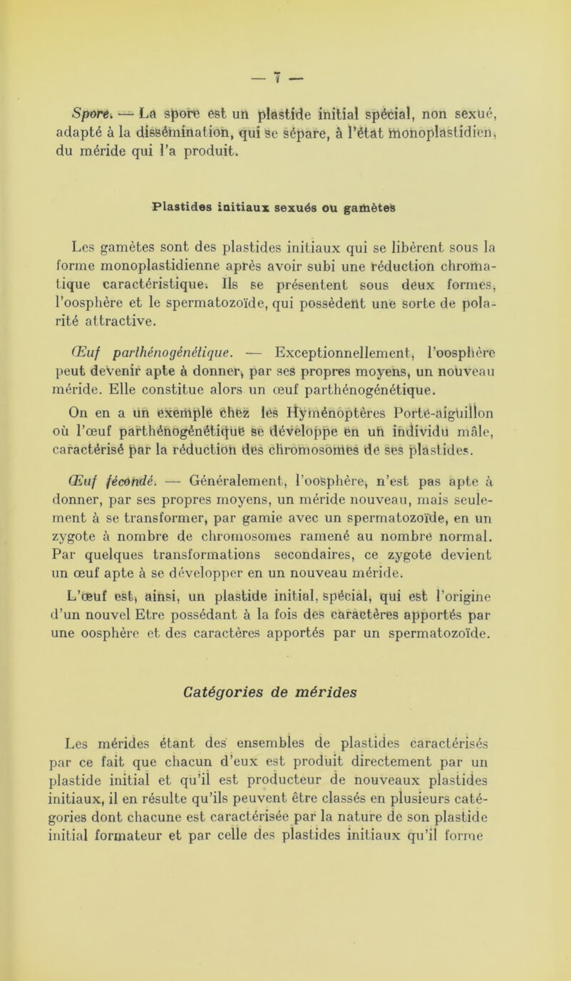 Spore. — La spore est un plastide initial spécial, non sexué, adapté à la dissémination, qui se sépare, à l’état monoplastidien, du méride qui l’a produit. Plastides initiaux sexués ou gamètes Les gamètes sont des plastides initiaux qui se libèrent sous la forme monoplastidienne après avoir subi une réduction chroma- tique caractéristique; Ils se présentent sous deux formes, l’oosphère et le spermatozoïde, qui possèdent une sorte de pola- rité attractive. Œuf parlhénogénélique. — Exceptionnellement, l’oosphère peut devenir apte à donner* par ses propres moyens, un nouveau méride. Elle constitue alors un œuf parthénogénétique. On en a un exemple Chez les Hyménoptères Porté-aigtiillon où l’œuf parthénogénétique se développe en uh individu mâle, caractérisé par la réduction des chromosomes de ses plastides. Œuf fécondé. — Généralement, l’oosphère, n’est pas apte à donner, par ses propres moyens, un méride nouveau, mais seule- ment à se transformer, par garnie avec un spermatozoïde, en un zygote à nombre de chromosomes ramené au nombre normal. Par quelques transformations secondaires, ce zygote devient un œuf apte à se développer en un nouveau méride. L’œuf est* ainsi, un plastide initial, spécial, qui est l’origine d’un nouvel Etre possédant à la fois des caractères apportés par une oosphère et des caractères apportés par un spermatozoïde. Catégories de mérides Les mérides étant des ensembles de plastides caractérisés par ce fait que chacun d’eux est produit directement par un plastide initial et qu’il est producteur de nouveaux plastides initiaux, il en résulte qu’ils peuvent être classés en plusieurs caté- gories dont chacune est caractérisée par la nature de son plastide initial formateur et par celle des plastides initiaux qu’il forme