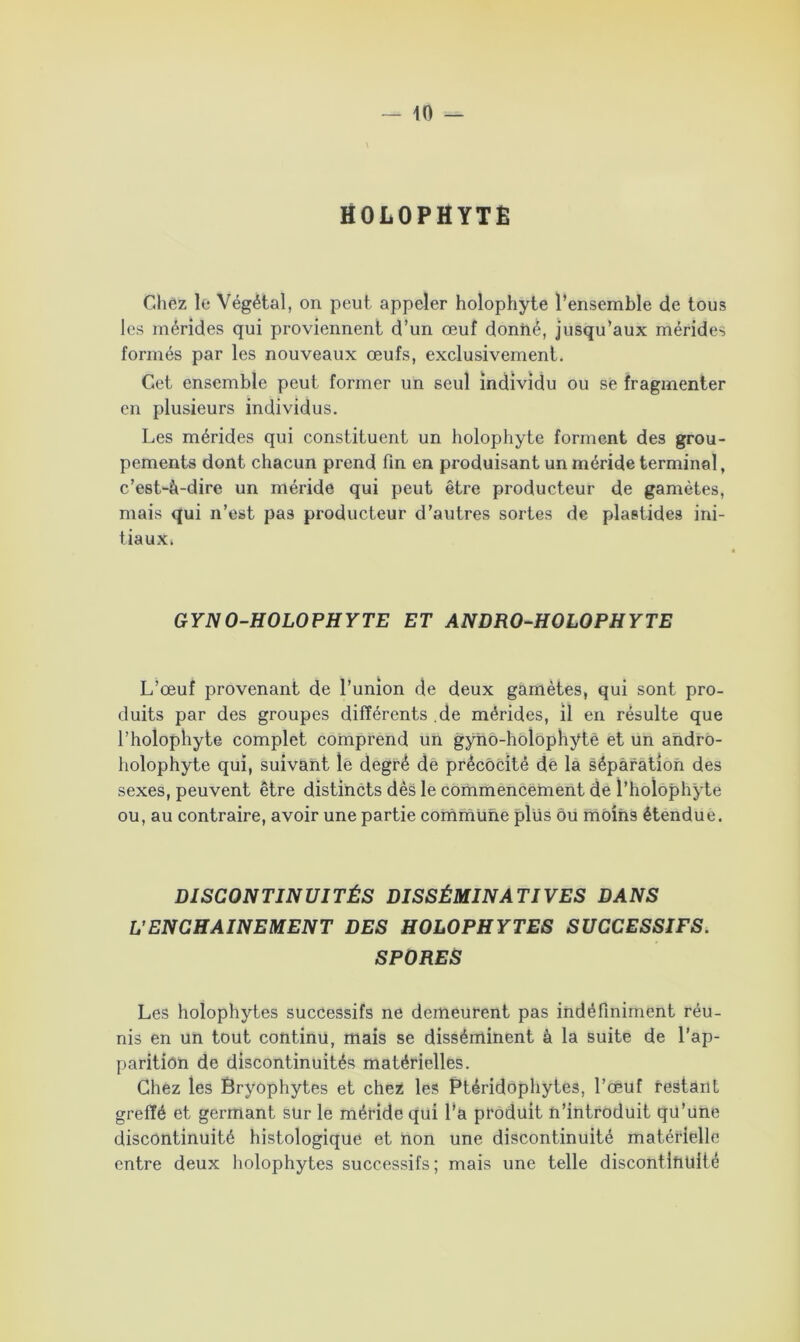 HOLOPHYTÊ Chez le Végétal, on peut appeler holophyte l’ensemble de tous les mérides qui proviennent d’un œuf donné, jusqu’aux mérides formés par les nouveaux œufs, exclusivement. Cet ensemble peut former un seul individu ou se fragmenter en plusieurs individus. Les mérides qui constituent un holophyte forment des grou- pements dont chacun prend fin en produisant un méride terminal, c’est-à-dire un méride qui peut être producteur de gamètes, mais qui n’est pas producteur d’autres sortes de plaetides ini- tiaux. GYNO-HOLOPHYTE ET ANDRO-HOLOPHYTE L’œuf provenant de l’union de deux gamètes, qui sont pro- duits par des groupes différents .de mérides, il en résulte que l’holophyte complet comprend un gyno-holophytè et un andro- holophyte qui, suivant le degré de précocité de la séparation des sexes, peuvent être distincts dès le commencement de l’hoïophyte ou, au contraire, avoir une partie commune plus ou moins étendue. DISCONTINUITÉS DISSÉMINATIVES DANS L'ENCHAINEMENT DES HOLOPHYTES SUCCESSIFS. SPORES Les holophytes successifs ne demeurent pas indéfiniment réu- nis en un tout continu, mais se disséminent à la suite de l’ap- parition de discontinuités matérielles. Chez les Bryophytes et chez les Ptéridophytes, l’œuf restant greffé et germant sur le méride qui l’a produit n’introduit qu’une discontinuité histologique et non une discontinuité matérielle entre deux holophytes successifs; mais une telle discontltiüifé